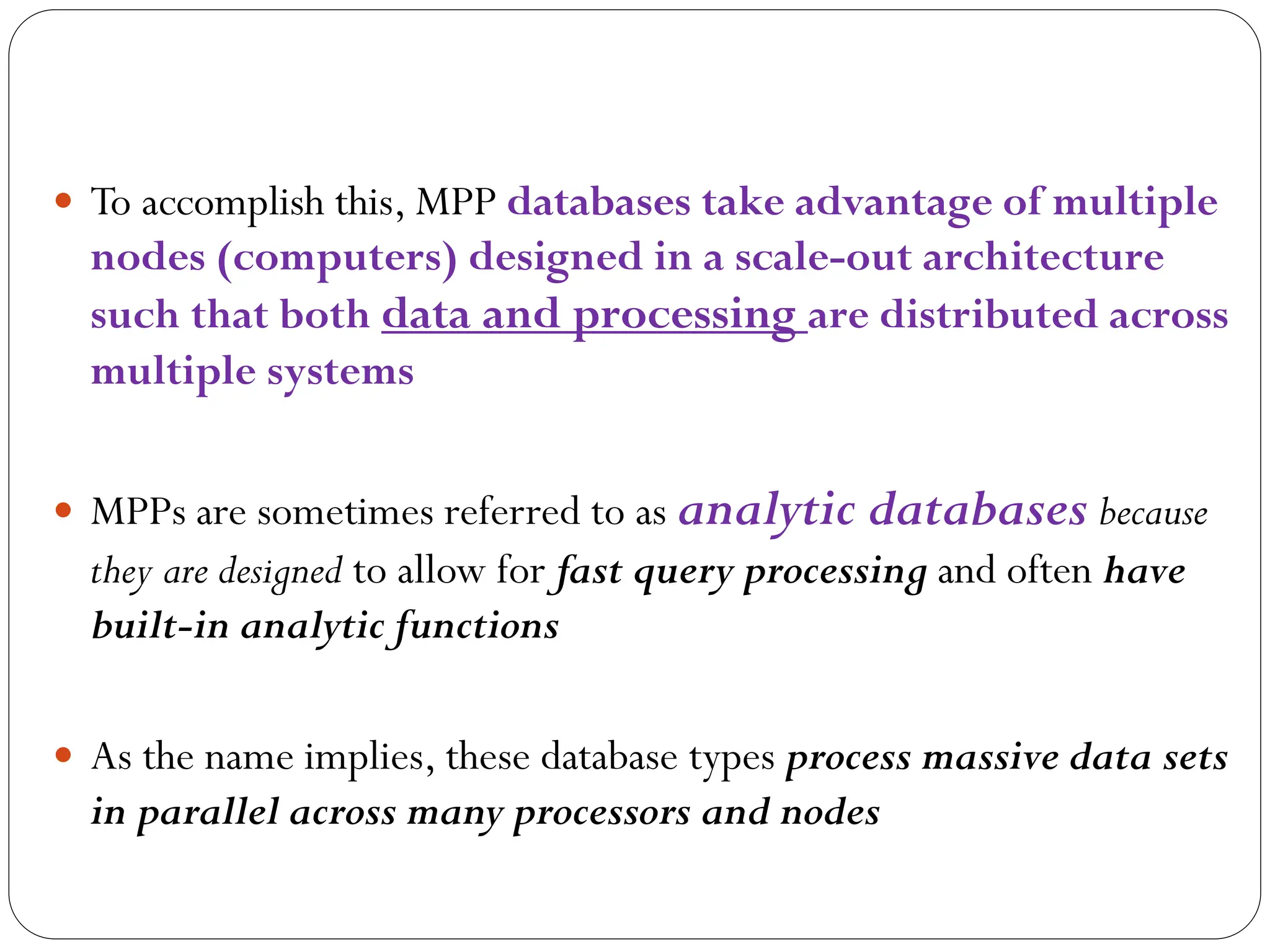  To accomplish this, MPP databases take advantage of multiple
nodes (computers) designed in a scale-out architecture
such that both data and processing are distributed across
multiple systems
 MPPs are sometimes referred to as analytic databases because
they are designed to allow for fast query processing and often have
built-in analytic functions
 As the name implies, these database types process massive data sets
in parallel across many processors and nodes
 