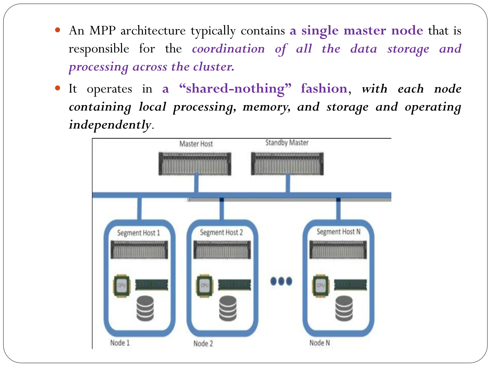  An MPP architecture typically contains a single master node that is
responsible for the coordination of all the data storage and
processing across the cluster.
 It operates in a “shared-nothing” fashion, with each node
containing local processing, memory, and storage and operating
independently.
 