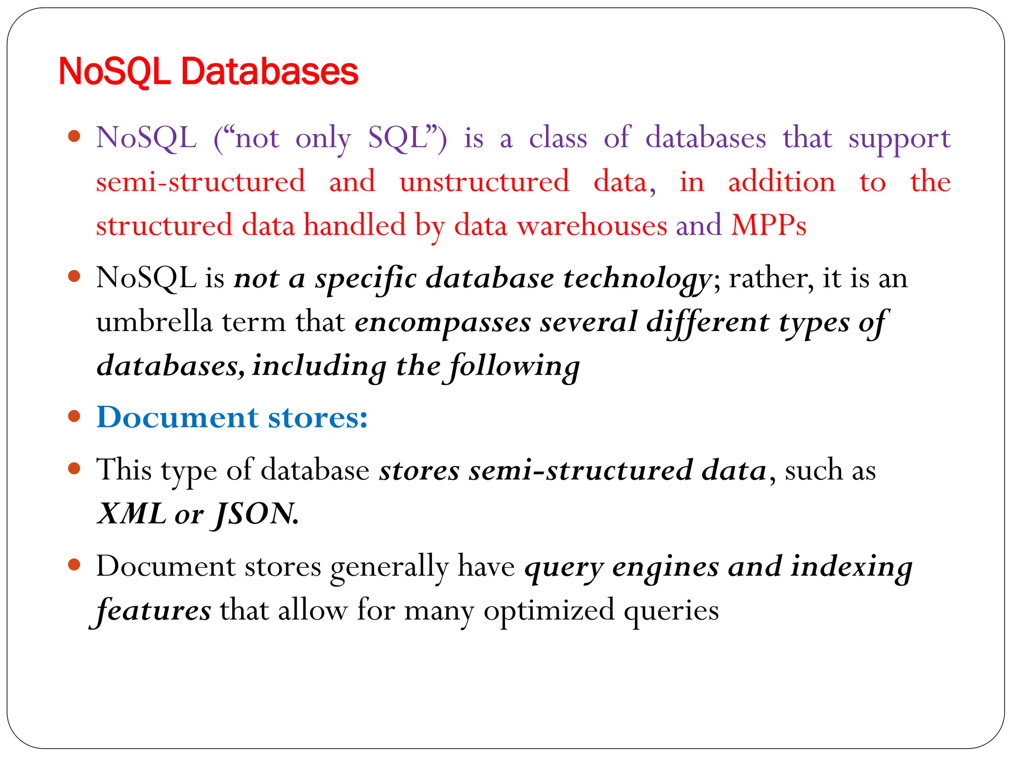 NoSQL Databases
 NoSQL (“not only SQL”) is a class of databases that support
semi-structured and unstructured data, in addition to the
structured data handled by data warehouses and MPPs
 NoSQL is not a specific database technology; rather, it is an
umbrella term that encompasses several different types of
databases,including the following
 Document stores:
 This type of database stores semi-structured data, such as
XML or JSON.
 Document stores generally have query engines and indexing
features that allow for many optimized queries
 