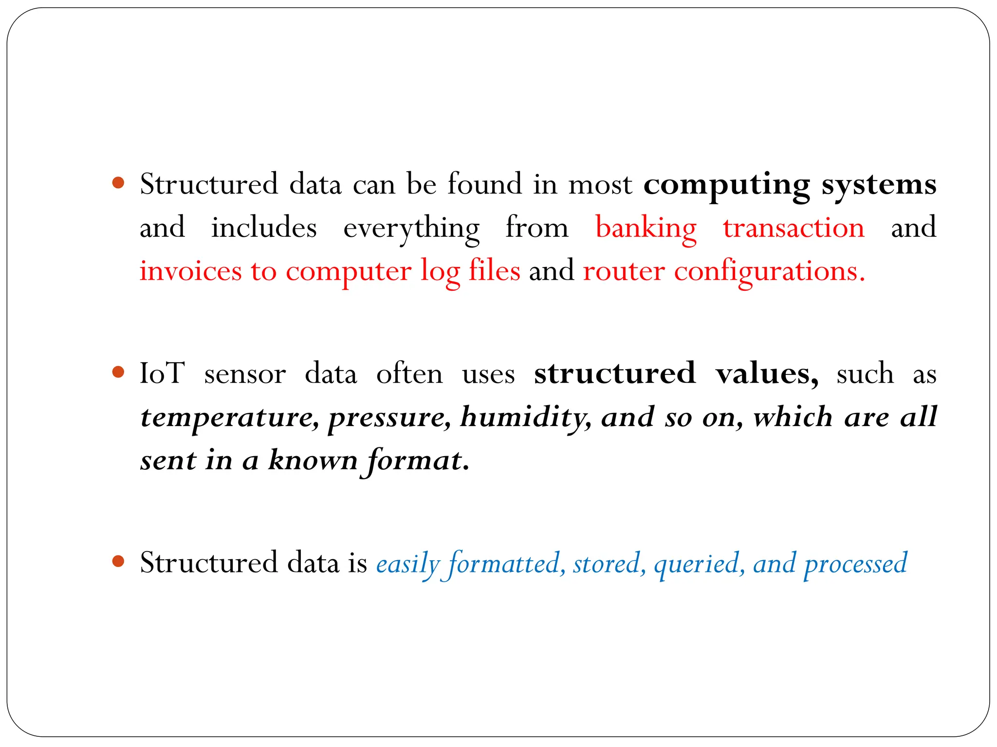  Structured data can be found in most computing systems
and includes everything from banking transaction and
invoices to computer log files and router configurations.
 IoT sensor data often uses structured values, such as
temperature, pressure, humidity, and so on, which are all
sent in a known format.
 Structured data is easily formatted,stored,queried,and processed
 