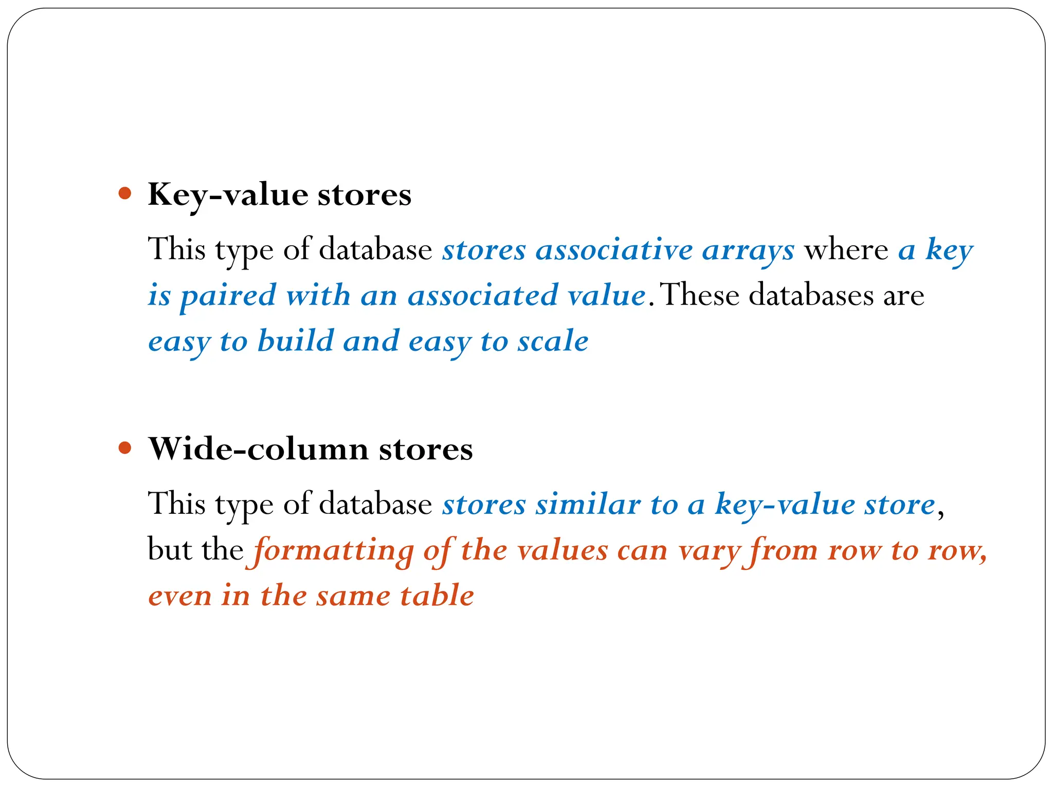  Key-value stores
This type of database stores associative arrays where a key
is paired with an associated value.These databases are
easy to build and easy to scale
 Wide-column stores
This type of database stores similar to a key-value store,
but the formatting of the values can vary from row to row,
even in the same table
 