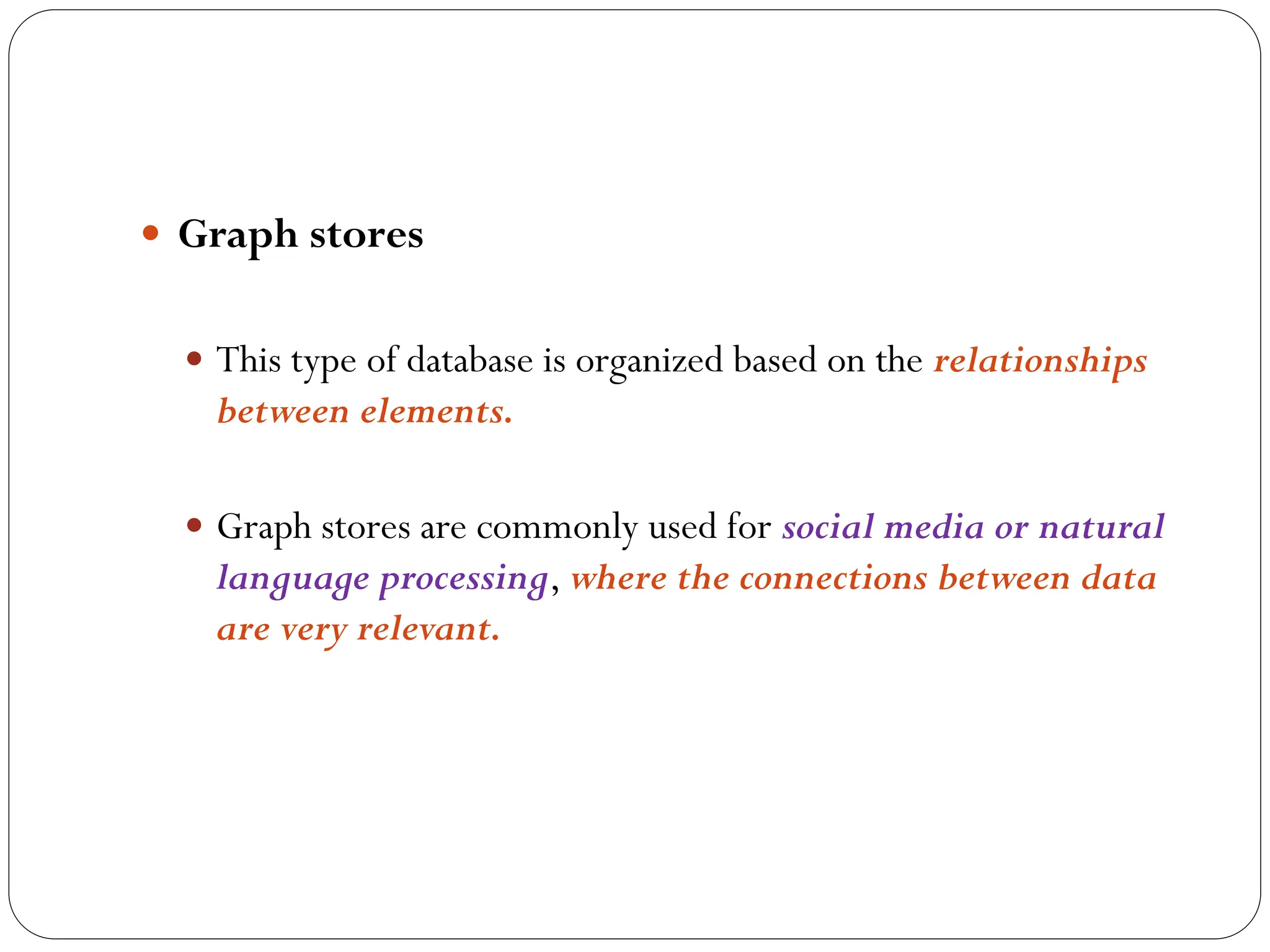  Graph stores
 This type of database is organized based on the relationships
between elements.
 Graph stores are commonly used for social media or natural
language processing, where the connections between data
are very relevant.
 