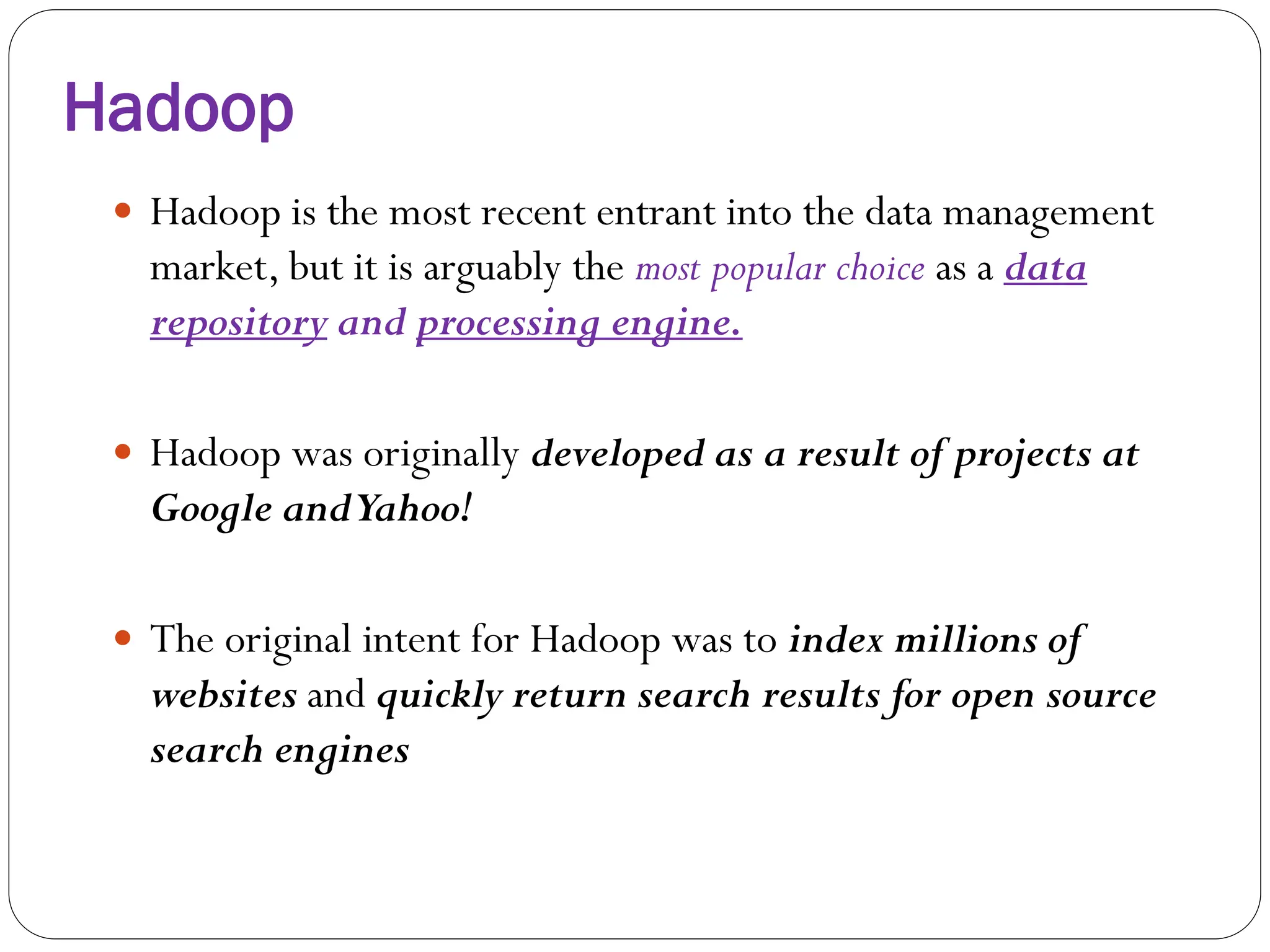 Hadoop
 Hadoop is the most recent entrant into the data management
market, but it is arguably the most popular choice as a data
repository and processing engine.
 Hadoop was originally developed as a result of projects at
Google andYahoo!
 The original intent for Hadoop was to index millions of
websites and quickly return search results for open source
search engines
 