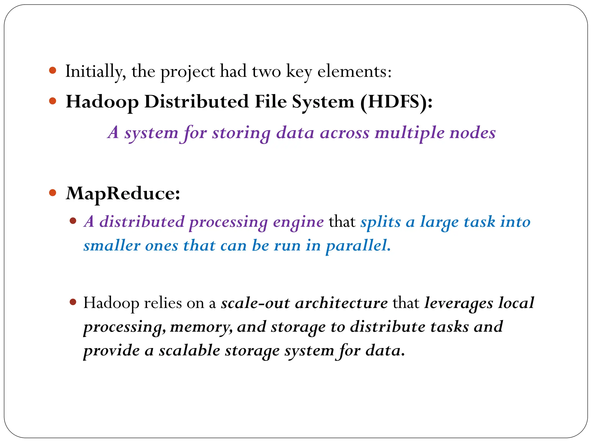  Initially, the project had two key elements:
 Hadoop Distributed File System (HDFS):
A system for storing data across multiple nodes
 MapReduce:
 A distributed processing engine that splits a large task into
smaller ones that can be run in parallel.
 Hadoop relies on a scale-out architecture that leverages local
processing,memory,and storage to distribute tasks and
provide a scalable storage system for data.
 