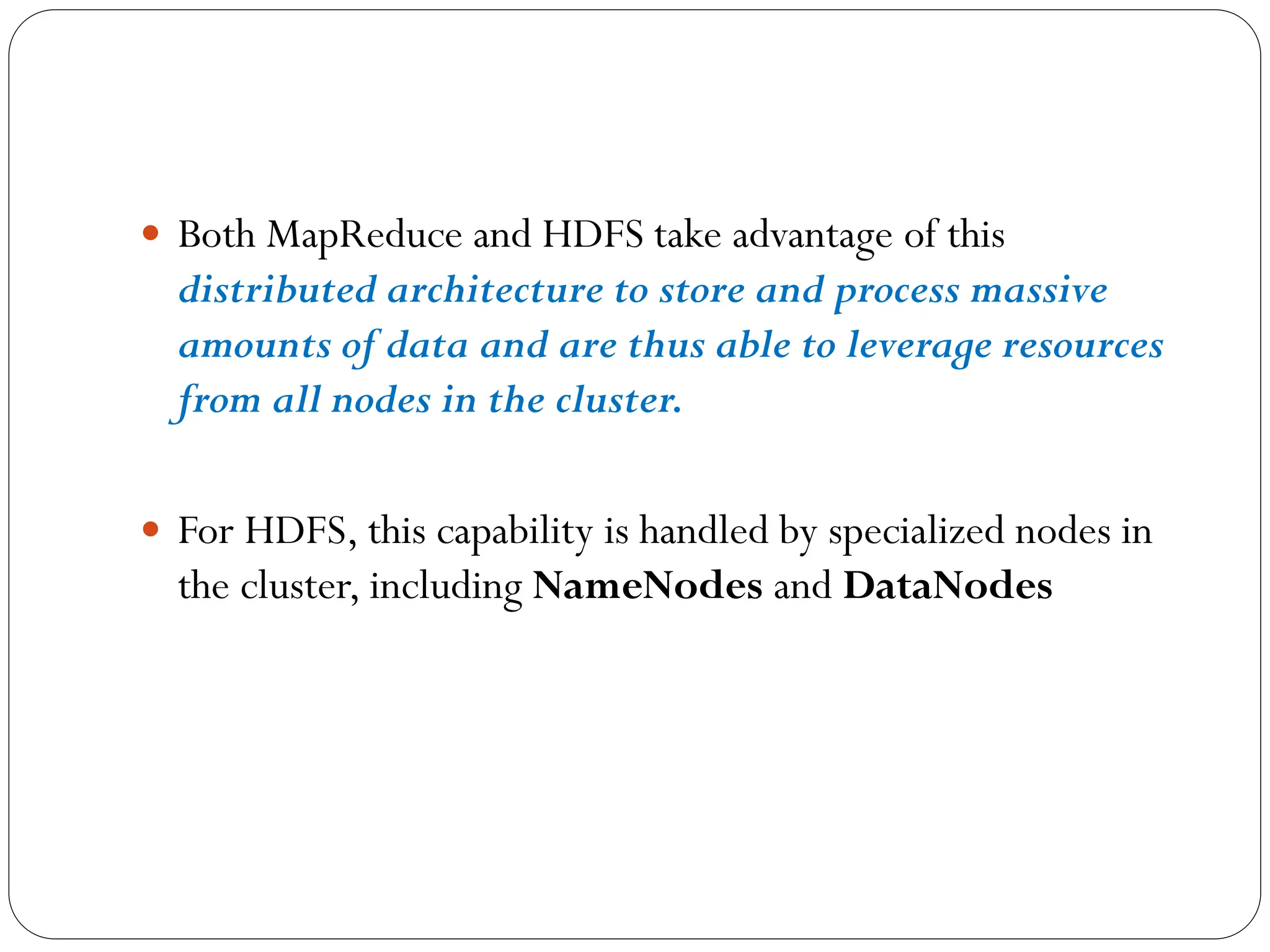  Both MapReduce and HDFS take advantage of this
distributed architecture to store and process massive
amounts of data and are thus able to leverage resources
from all nodes in the cluster.
 For HDFS, this capability is handled by specialized nodes in
the cluster, including NameNodes and DataNodes
 
