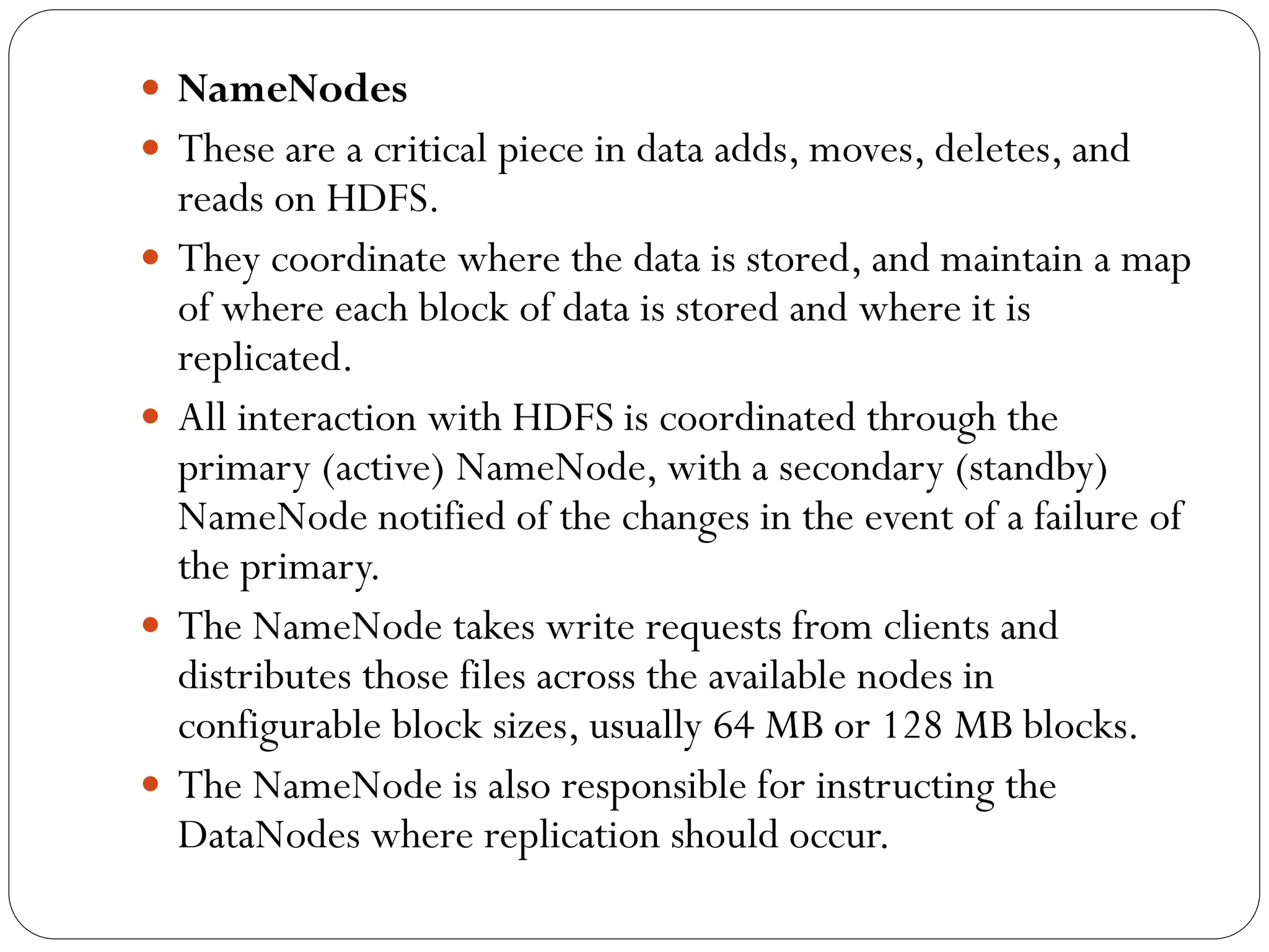  NameNodes
 These are a critical piece in data adds, moves, deletes, and
reads on HDFS.
 They coordinate where the data is stored, and maintain a map
of where each block of data is stored and where it is
replicated.
 All interaction with HDFS is coordinated through the
primary (active) NameNode, with a secondary (standby)
NameNode notified of the changes in the event of a failure of
the primary.
 The NameNode takes write requests from clients and
distributes those files across the available nodes in
configurable block sizes, usually 64 MB or 128 MB blocks.
 The NameNode is also responsible for instructing the
DataNodes where replication should occur.
 
