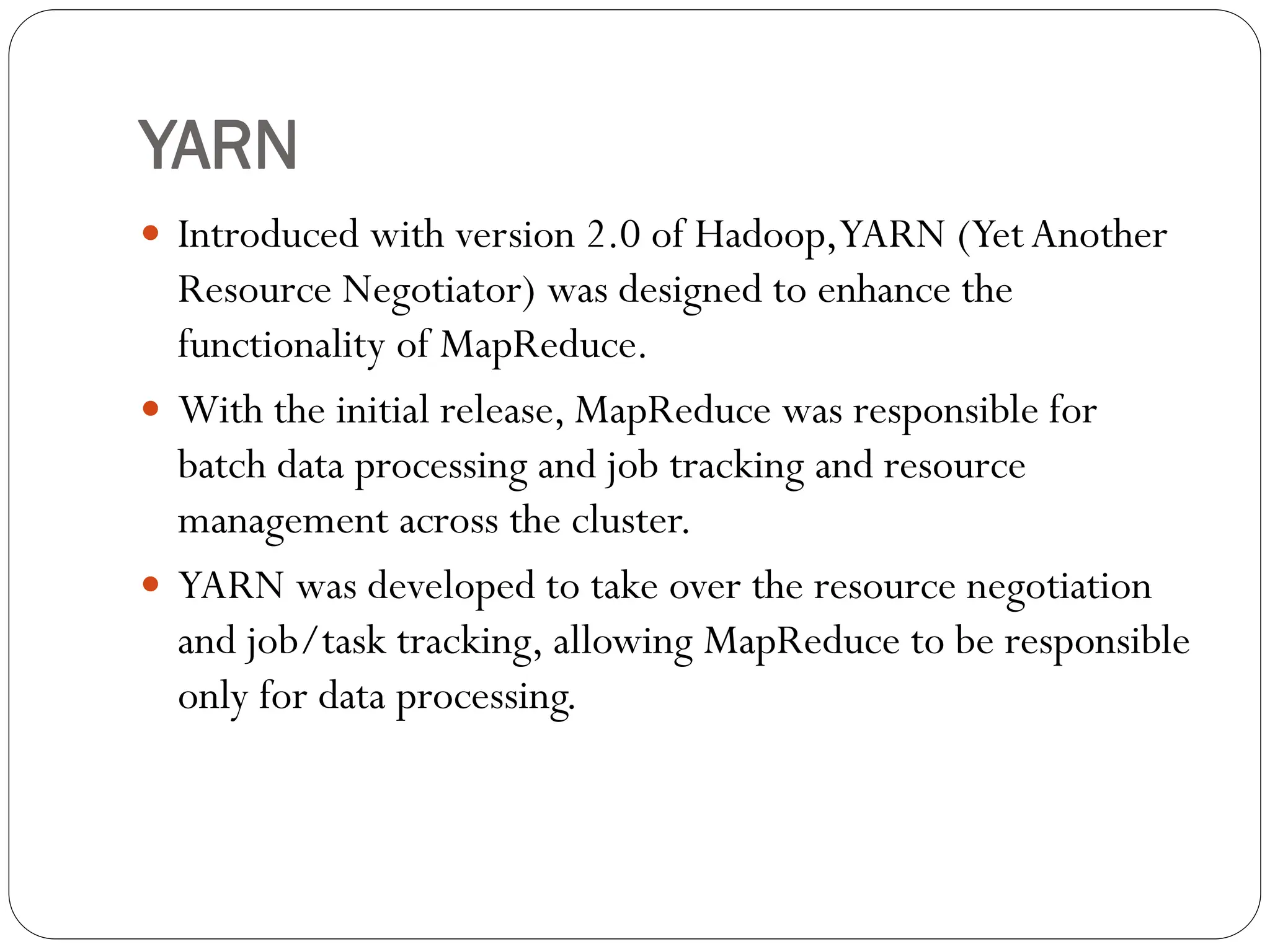 YARN
 Introduced with version 2.0 of Hadoop,YARN (YetAnother
Resource Negotiator) was designed to enhance the
functionality of MapReduce.
 With the initial release, MapReduce was responsible for
batch data processing and job tracking and resource
management across the cluster.
 YARN was developed to take over the resource negotiation
and job/task tracking, allowing MapReduce to be responsible
only for data processing.
 