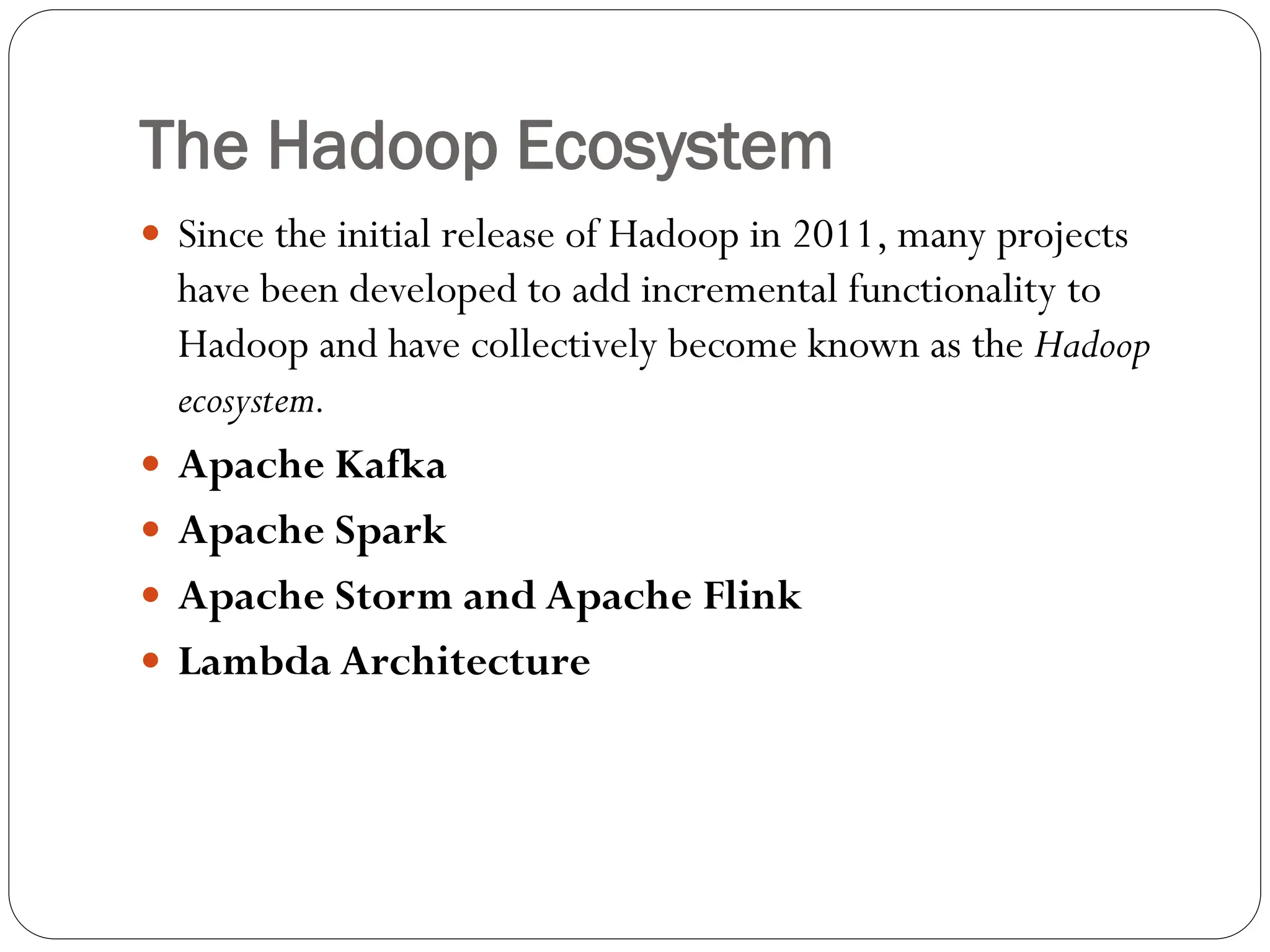 The Hadoop Ecosystem
 Since the initial release of Hadoop in 2011, many projects
have been developed to add incremental functionality to
Hadoop and have collectively become known as the Hadoop
ecosystem.
 Apache Kafka
 Apache Spark
 Apache Storm and Apache Flink
 Lambda Architecture
 