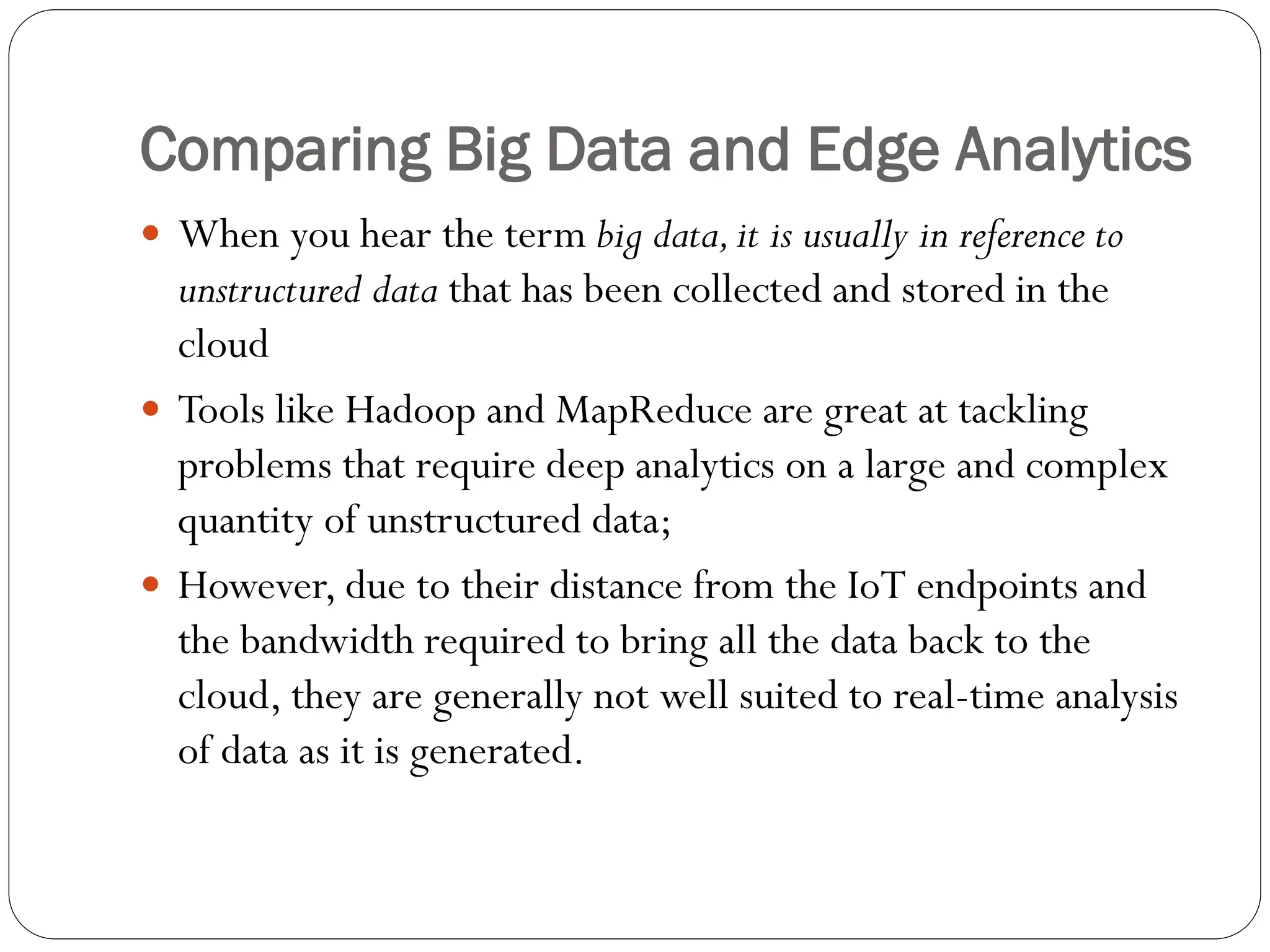 Comparing Big Data and Edge Analytics
 When you hear the term big data,it is usually in reference to
unstructured data that has been collected and stored in the
cloud
 Tools like Hadoop and MapReduce are great at tackling
problems that require deep analytics on a large and complex
quantity of unstructured data;
 However, due to their distance from the IoT endpoints and
the bandwidth required to bring all the data back to the
cloud, they are generally not well suited to real-time analysis
of data as it is generated.
 