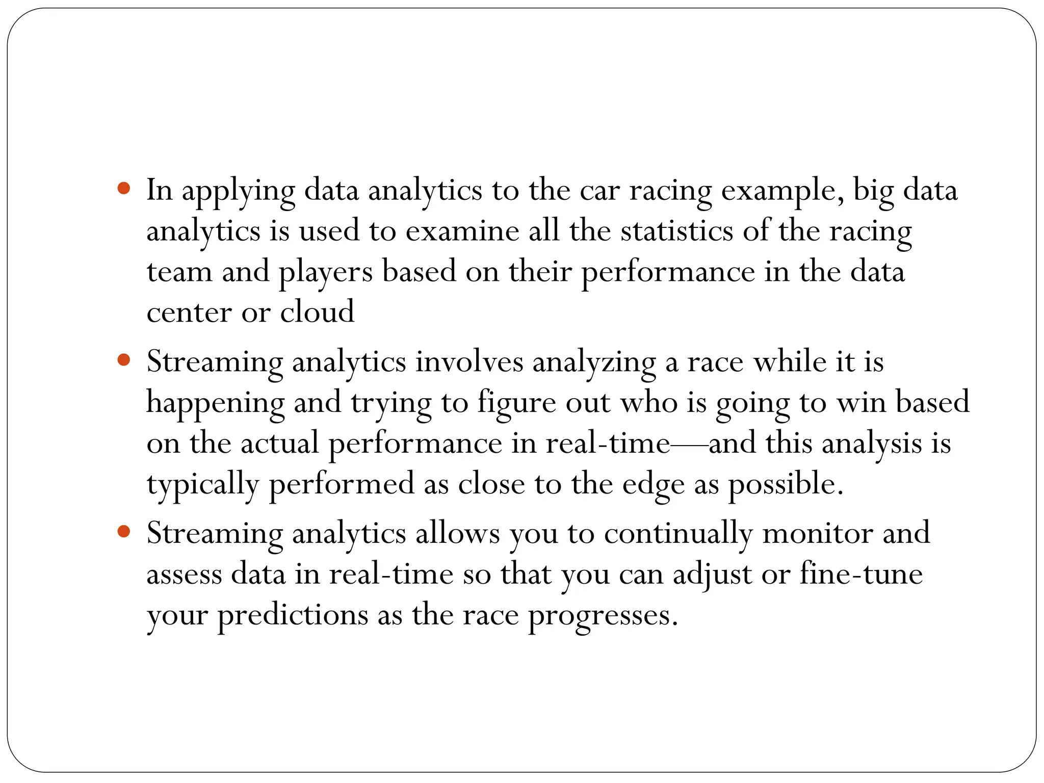  In applying data analytics to the car racing example, big data
analytics is used to examine all the statistics of the racing
team and players based on their performance in the data
center or cloud
 Streaming analytics involves analyzing a race while it is
happening and trying to figure out who is going to win based
on the actual performance in real-time—and this analysis is
typically performed as close to the edge as possible.
 Streaming analytics allows you to continually monitor and
assess data in real-time so that you can adjust or fine-tune
your predictions as the race progresses.
 