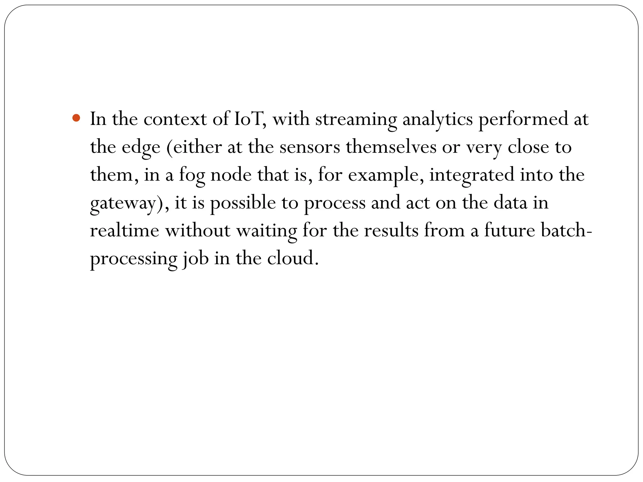  In the context of IoT, with streaming analytics performed at
the edge (either at the sensors themselves or very close to
them, in a fog node that is, for example, integrated into the
gateway), it is possible to process and act on the data in
realtime without waiting for the results from a future batch-
processing job in the cloud.
 