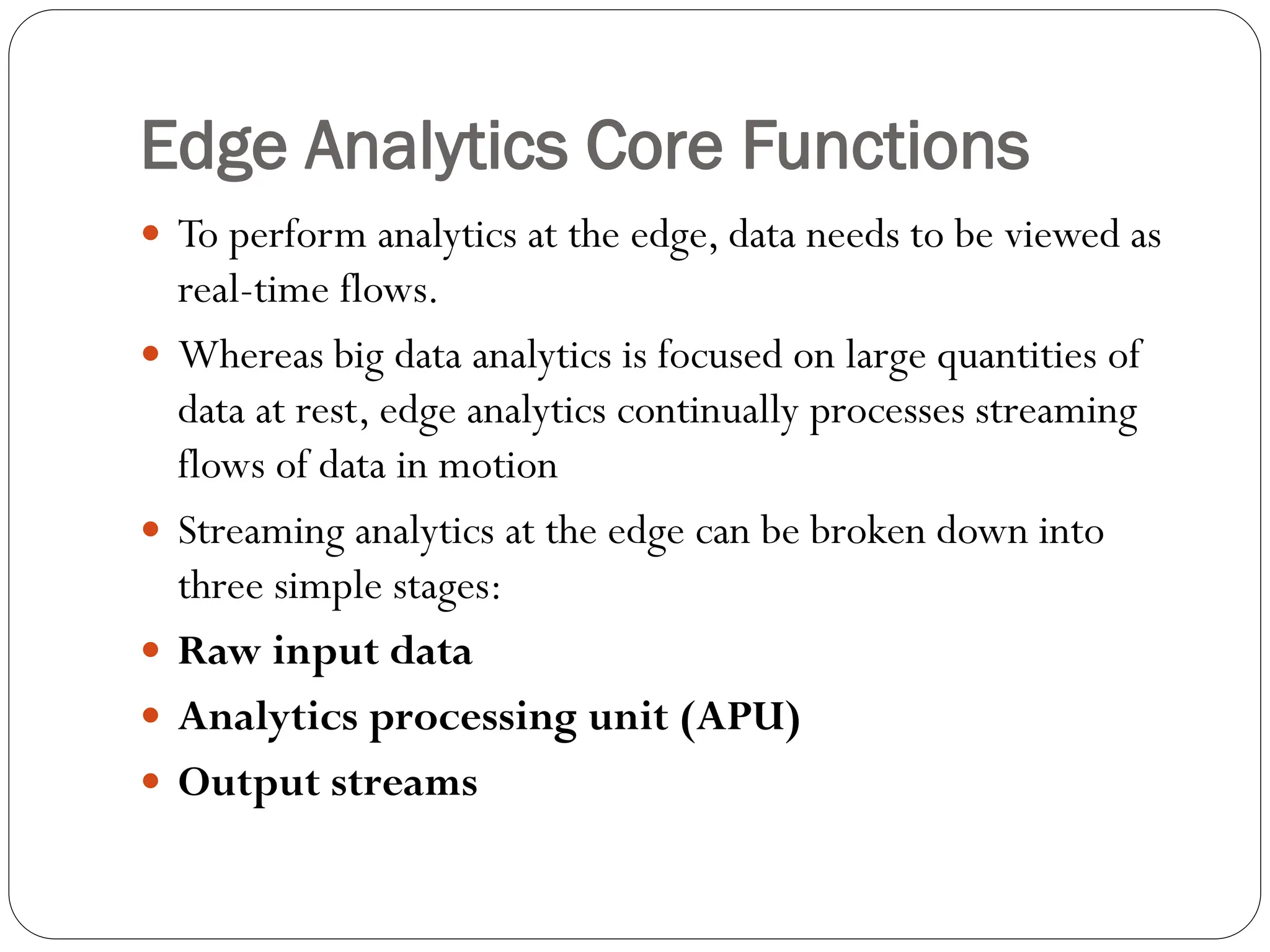 Edge Analytics Core Functions
 To perform analytics at the edge, data needs to be viewed as
real-time flows.
 Whereas big data analytics is focused on large quantities of
data at rest, edge analytics continually processes streaming
flows of data in motion
 Streaming analytics at the edge can be broken down into
three simple stages:
 Raw input data
 Analytics processing unit (APU)
 Output streams
 