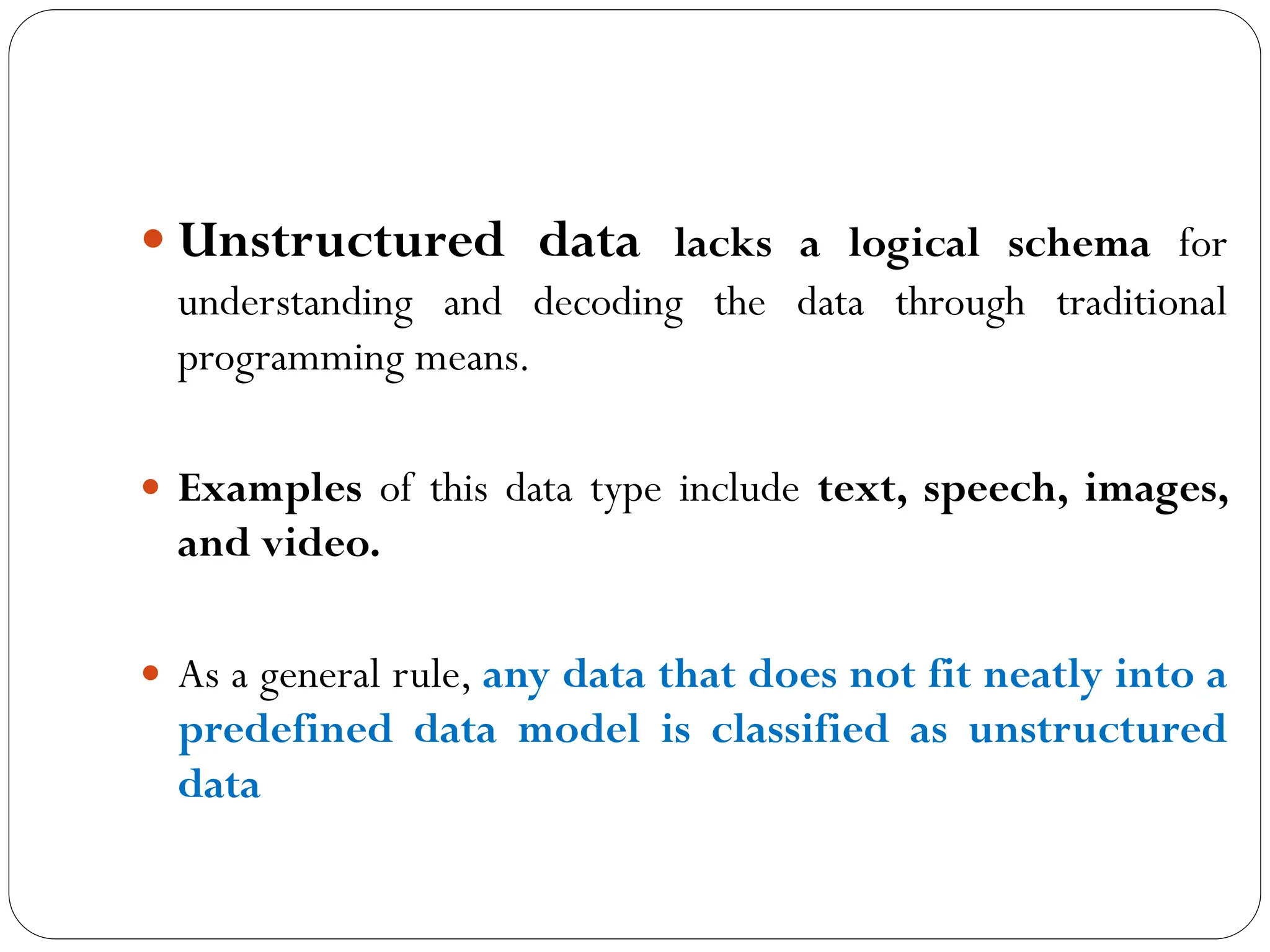  Unstructured data lacks a logical schema for
understanding and decoding the data through traditional
programming means.
 Examples of this data type include text, speech, images,
and video.
 As a general rule, any data that does not fit neatly into a
predefined data model is classified as unstructured
data
 
