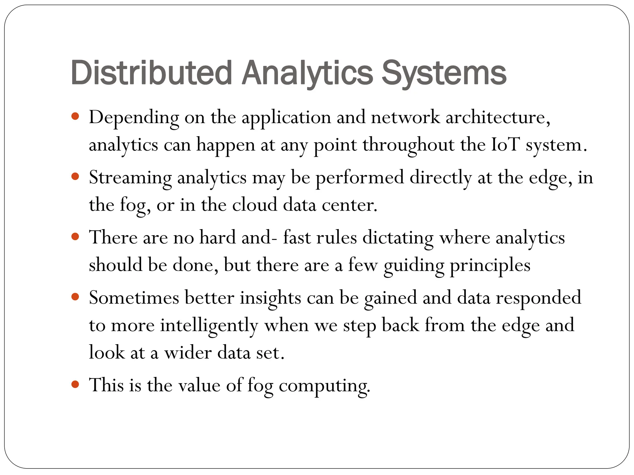 Distributed Analytics Systems
 Depending on the application and network architecture,
analytics can happen at any point throughout the IoT system.
 Streaming analytics may be performed directly at the edge, in
the fog, or in the cloud data center.
 There are no hard and- fast rules dictating where analytics
should be done, but there are a few guiding principles
 Sometimes better insights can be gained and data responded
to more intelligently when we step back from the edge and
look at a wider data set.
 This is the value of fog computing.
 
