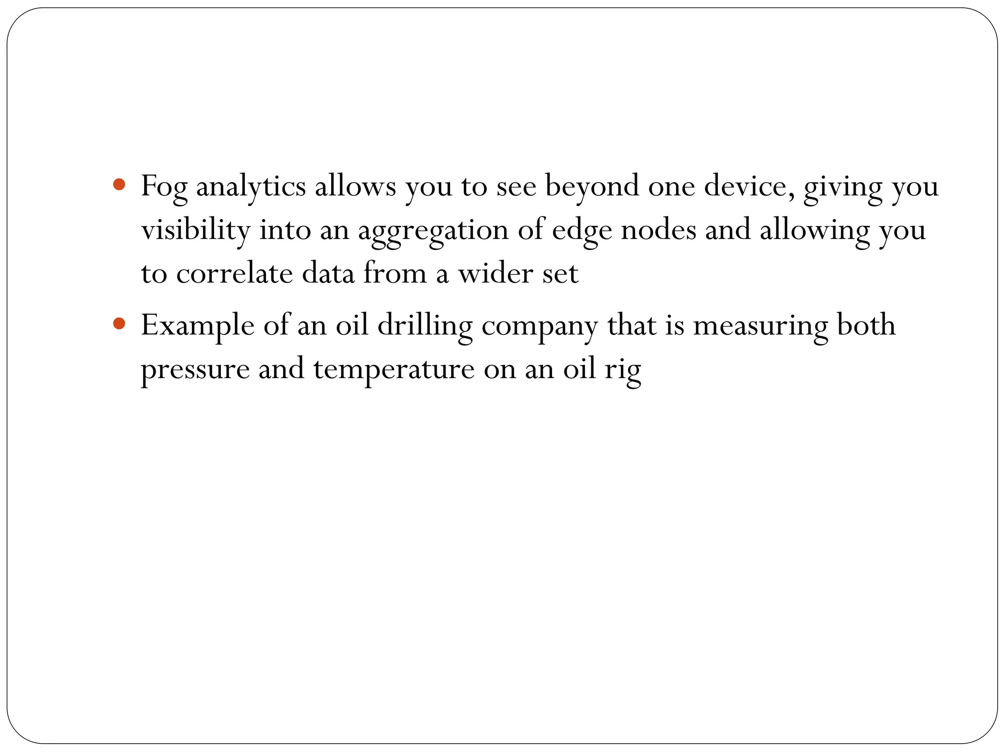 Fog analytics allows you to see beyond one device, giving you
visibility into an aggregation of edge nodes and allowing you
to correlate data from a wider set
 Example of an oil drilling company that is measuring both
pressure and temperature on an oil rig
 
