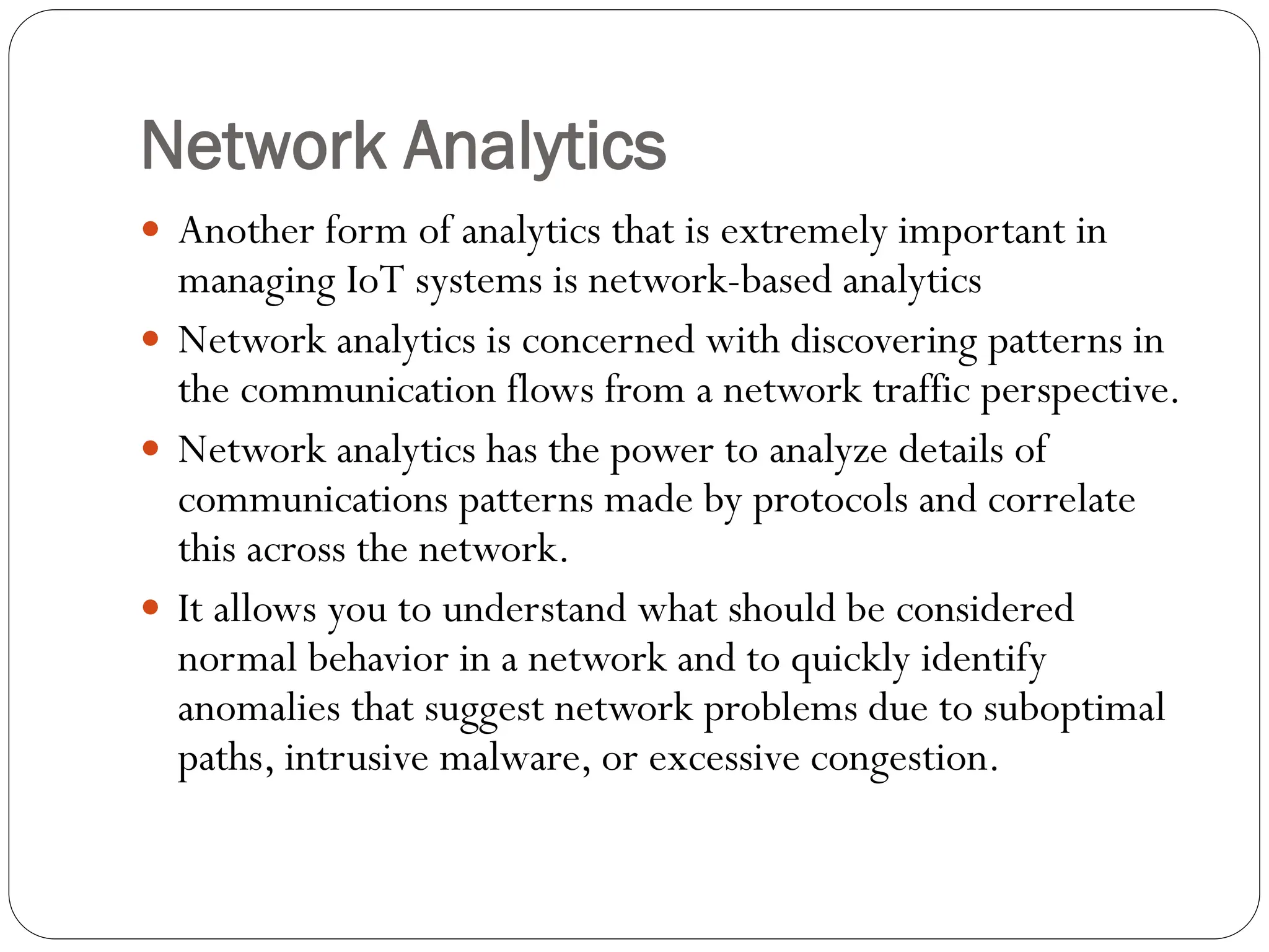 Network Analytics
 Another form of analytics that is extremely important in
managing IoT systems is network-based analytics
 Network analytics is concerned with discovering patterns in
the communication flows from a network traffic perspective.
 Network analytics has the power to analyze details of
communications patterns made by protocols and correlate
this across the network.
 It allows you to understand what should be considered
normal behavior in a network and to quickly identify
anomalies that suggest network problems due to suboptimal
paths, intrusive malware, or excessive congestion.
 