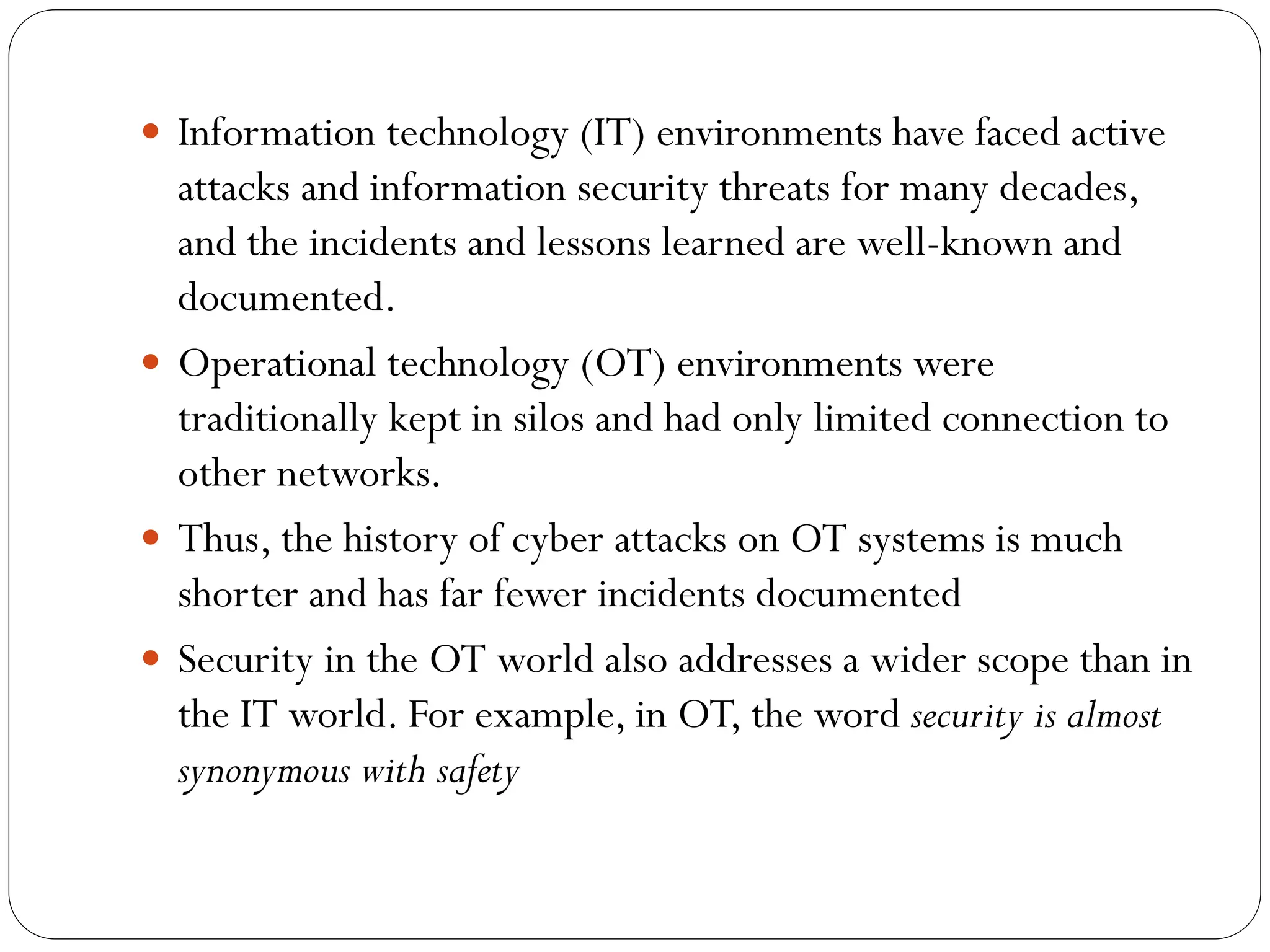  Information technology (IT) environments have faced active
attacks and information security threats for many decades,
and the incidents and lessons learned are well-known and
documented.
 Operational technology (OT) environments were
traditionally kept in silos and had only limited connection to
other networks.
 Thus, the history of cyber attacks on OT systems is much
shorter and has far fewer incidents documented
 Security in the OT world also addresses a wider scope than in
the IT world. For example, in OT, the word security is almost
synonymous with safety
 