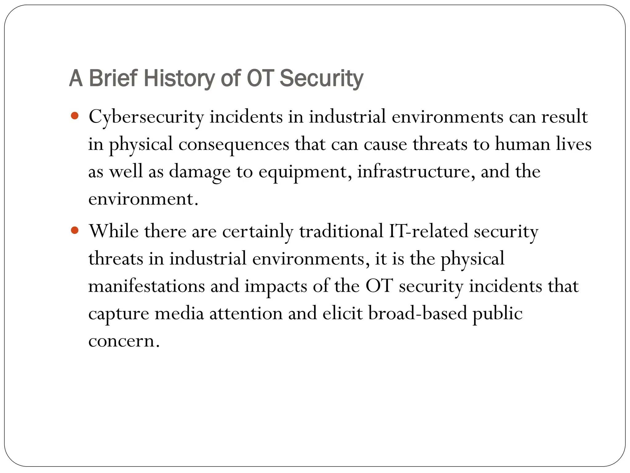 A Brief History of OT Security
 Cybersecurity incidents in industrial environments can result
in physical consequences that can cause threats to human lives
as well as damage to equipment, infrastructure, and the
environment.
 While there are certainly traditional IT-related security
threats in industrial environments, it is the physical
manifestations and impacts of the OT security incidents that
capture media attention and elicit broad-based public
concern.
 