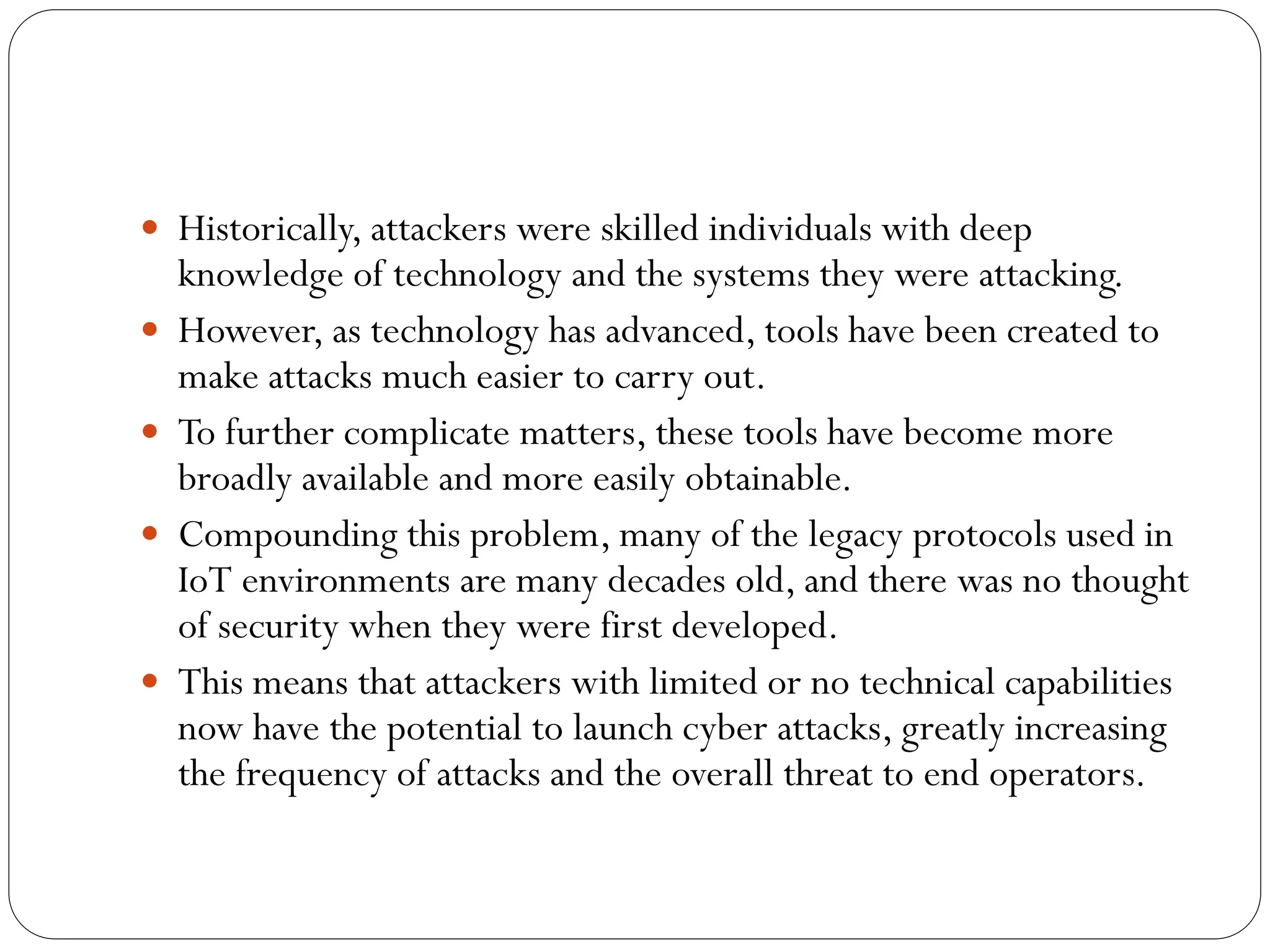  Historically, attackers were skilled individuals with deep
knowledge of technology and the systems they were attacking.
 However, as technology has advanced, tools have been created to
make attacks much easier to carry out.
 To further complicate matters, these tools have become more
broadly available and more easily obtainable.
 Compounding this problem, many of the legacy protocols used in
IoT environments are many decades old, and there was no thought
of security when they were first developed.
 This means that attackers with limited or no technical capabilities
now have the potential to launch cyber attacks, greatly increasing
the frequency of attacks and the overall threat to end operators.
 