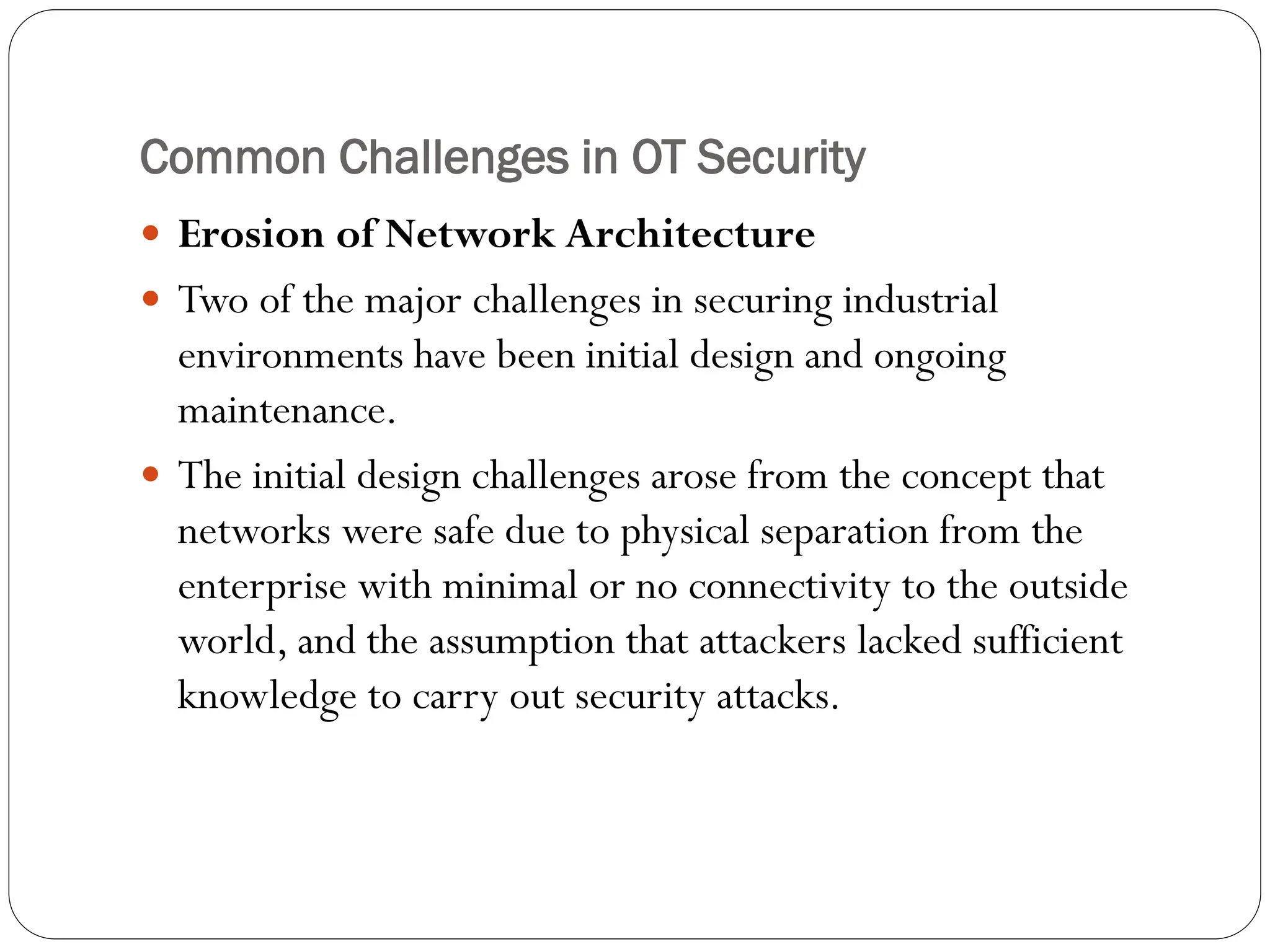 Common Challenges in OT Security
 Erosion of Network Architecture
 Two of the major challenges in securing industrial
environments have been initial design and ongoing
maintenance.
 The initial design challenges arose from the concept that
networks were safe due to physical separation from the
enterprise with minimal or no connectivity to the outside
world, and the assumption that attackers lacked sufficient
knowledge to carry out security attacks.
 