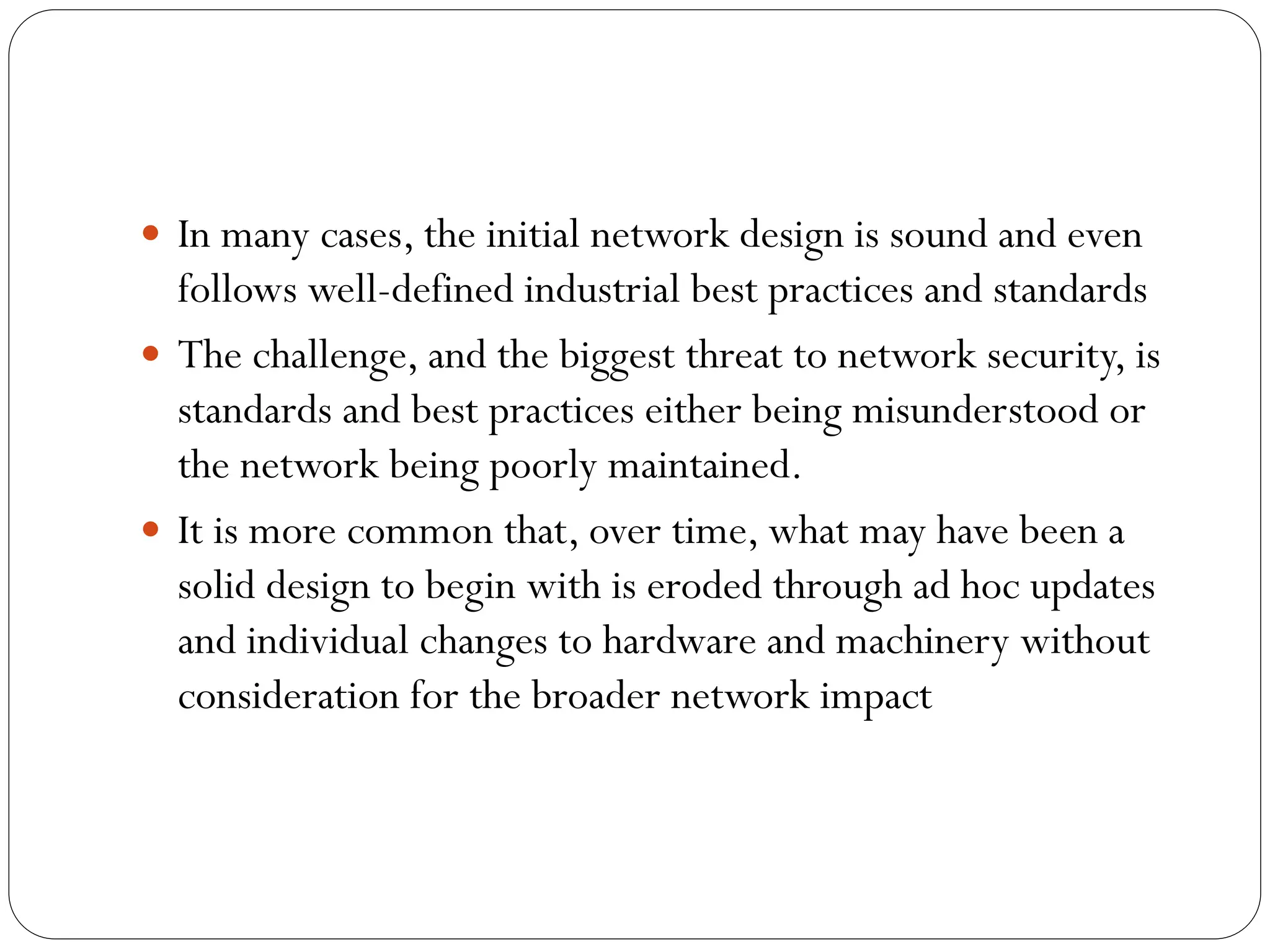  In many cases, the initial network design is sound and even
follows well-defined industrial best practices and standards
 The challenge, and the biggest threat to network security, is
standards and best practices either being misunderstood or
the network being poorly maintained.
 It is more common that, over time, what may have been a
solid design to begin with is eroded through ad hoc updates
and individual changes to hardware and machinery without
consideration for the broader network impact
 