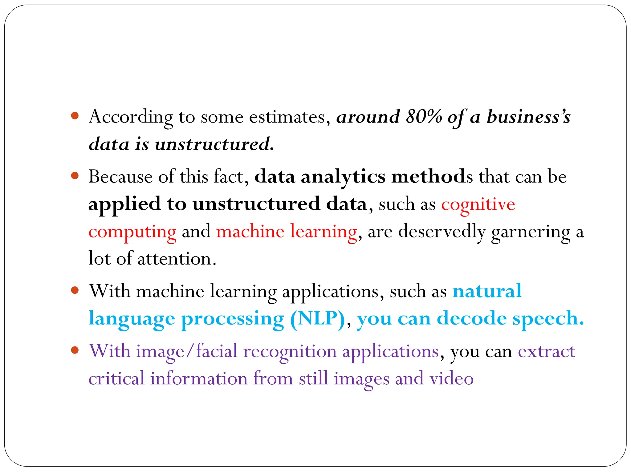  According to some estimates, around 80% of a business’s
data is unstructured.
 Because of this fact, data analytics methods that can be
applied to unstructured data, such as cognitive
computing and machine learning, are deservedly garnering a
lot of attention.
 With machine learning applications, such as natural
language processing (NLP), you can decode speech.
 With image/facial recognition applications, you can extract
critical information from still images and video
 