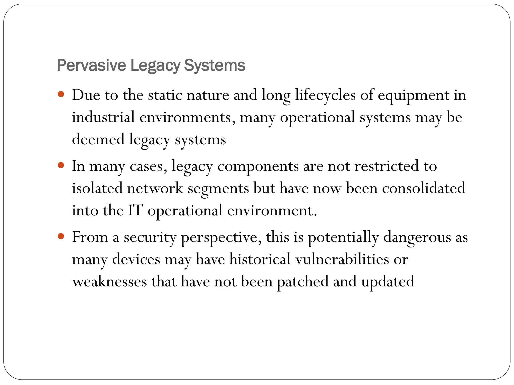Pervasive Legacy Systems
 Due to the static nature and long lifecycles of equipment in
industrial environments, many operational systems may be
deemed legacy systems
 In many cases, legacy components are not restricted to
isolated network segments but have now been consolidated
into the IT operational environment.
 From a security perspective, this is potentially dangerous as
many devices may have historical vulnerabilities or
weaknesses that have not been patched and updated
 