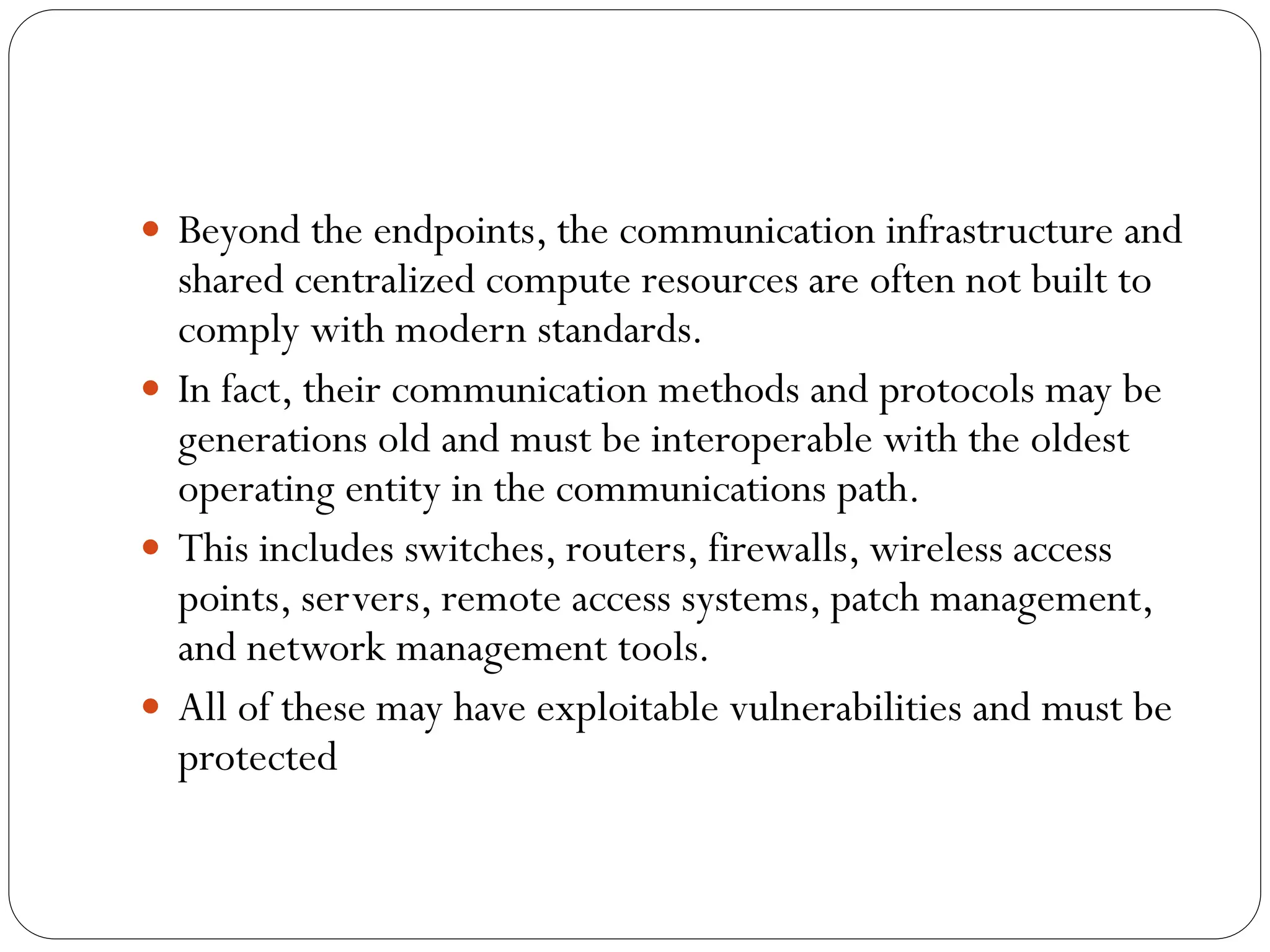  Beyond the endpoints, the communication infrastructure and
shared centralized compute resources are often not built to
comply with modern standards.
 In fact, their communication methods and protocols may be
generations old and must be interoperable with the oldest
operating entity in the communications path.
 This includes switches, routers, firewalls, wireless access
points, servers, remote access systems, patch management,
and network management tools.
 All of these may have exploitable vulnerabilities and must be
protected
 