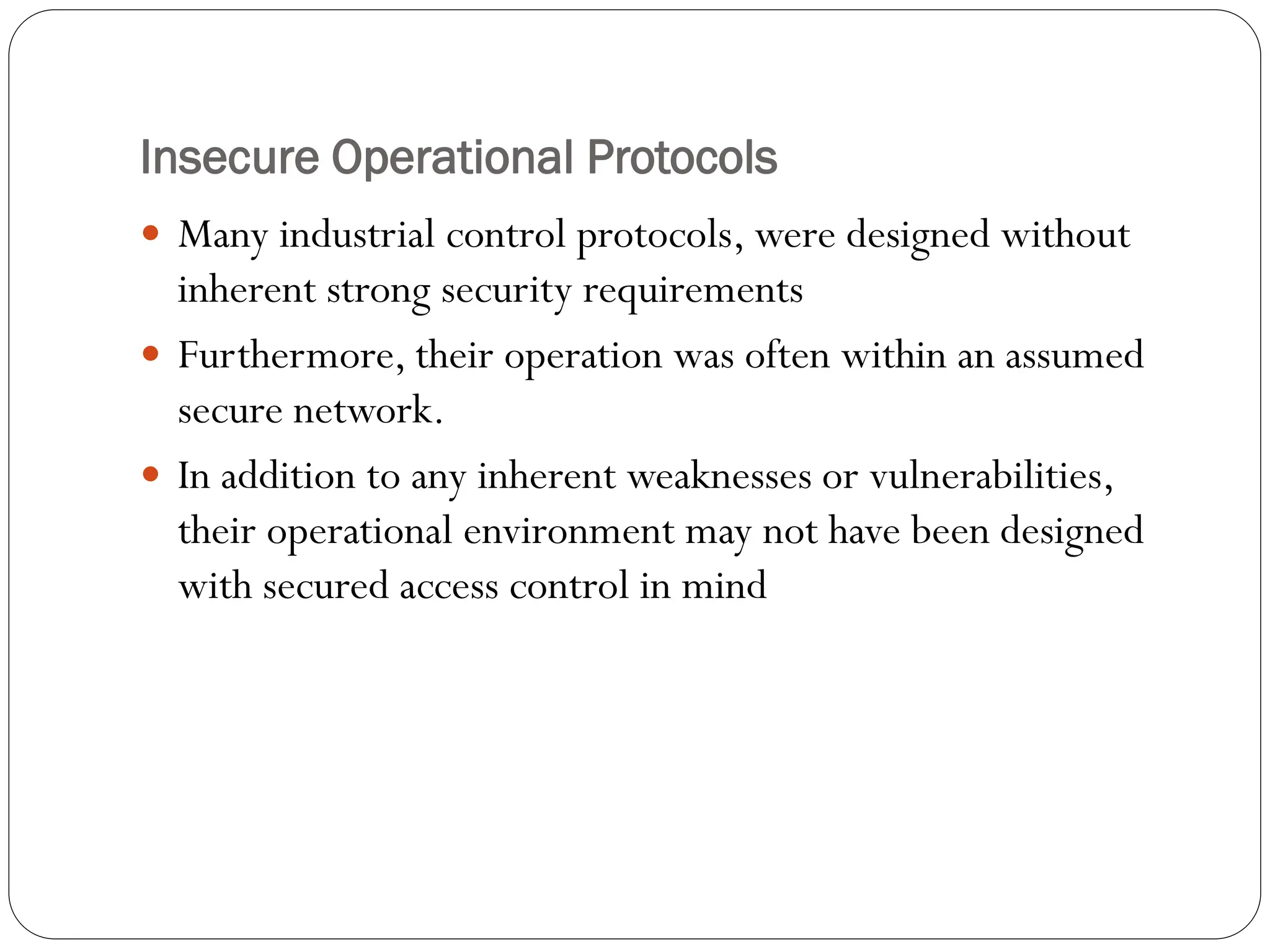 Insecure Operational Protocols
 Many industrial control protocols, were designed without
inherent strong security requirements
 Furthermore, their operation was often within an assumed
secure network.
 In addition to any inherent weaknesses or vulnerabilities,
their operational environment may not have been designed
with secured access control in mind
 