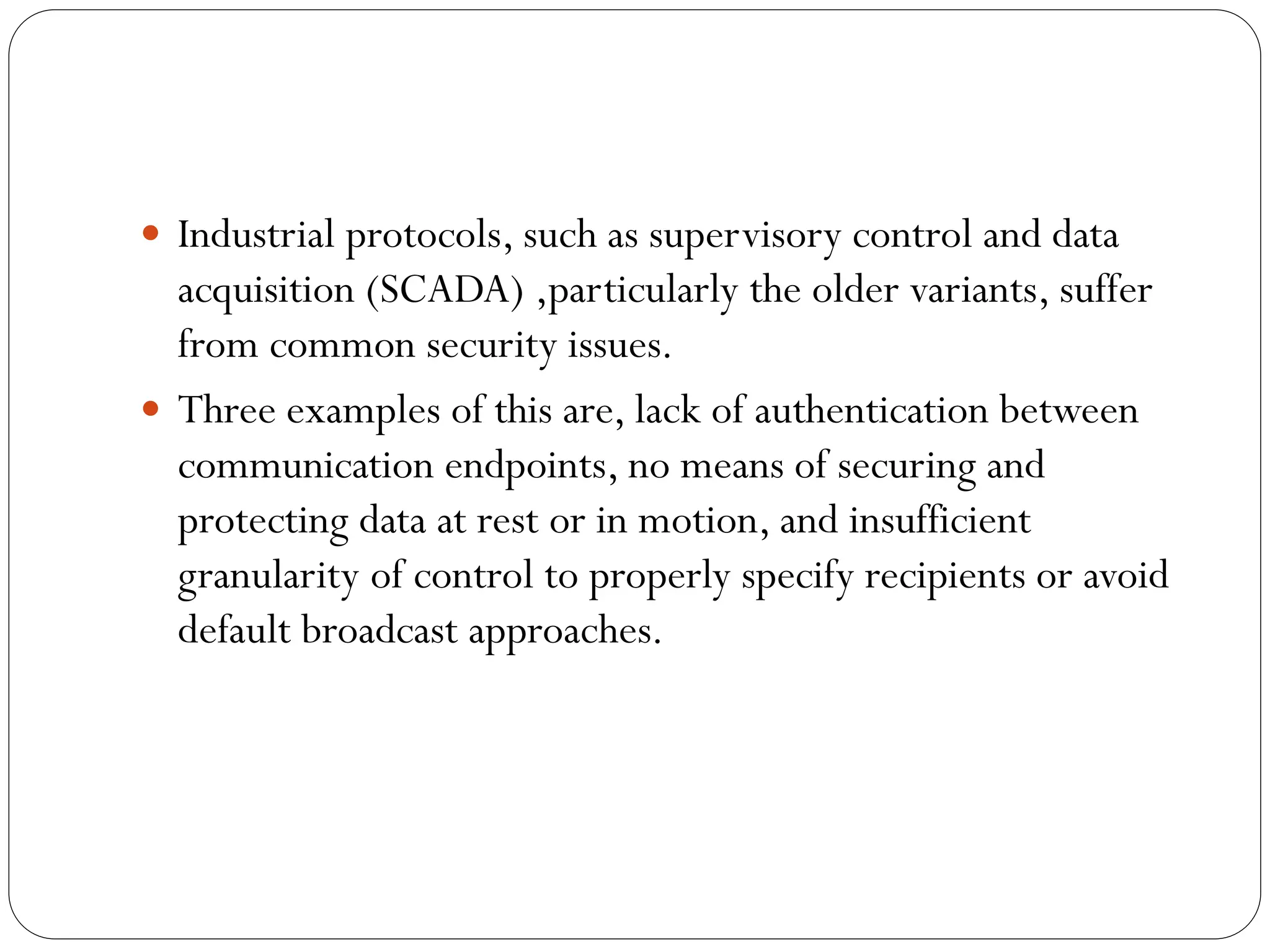  Industrial protocols, such as supervisory control and data
acquisition (SCADA) ,particularly the older variants, suffer
from common security issues.
 Three examples of this are, lack of authentication between
communication endpoints, no means of securing and
protecting data at rest or in motion, and insufficient
granularity of control to properly specify recipients or avoid
default broadcast approaches.
 