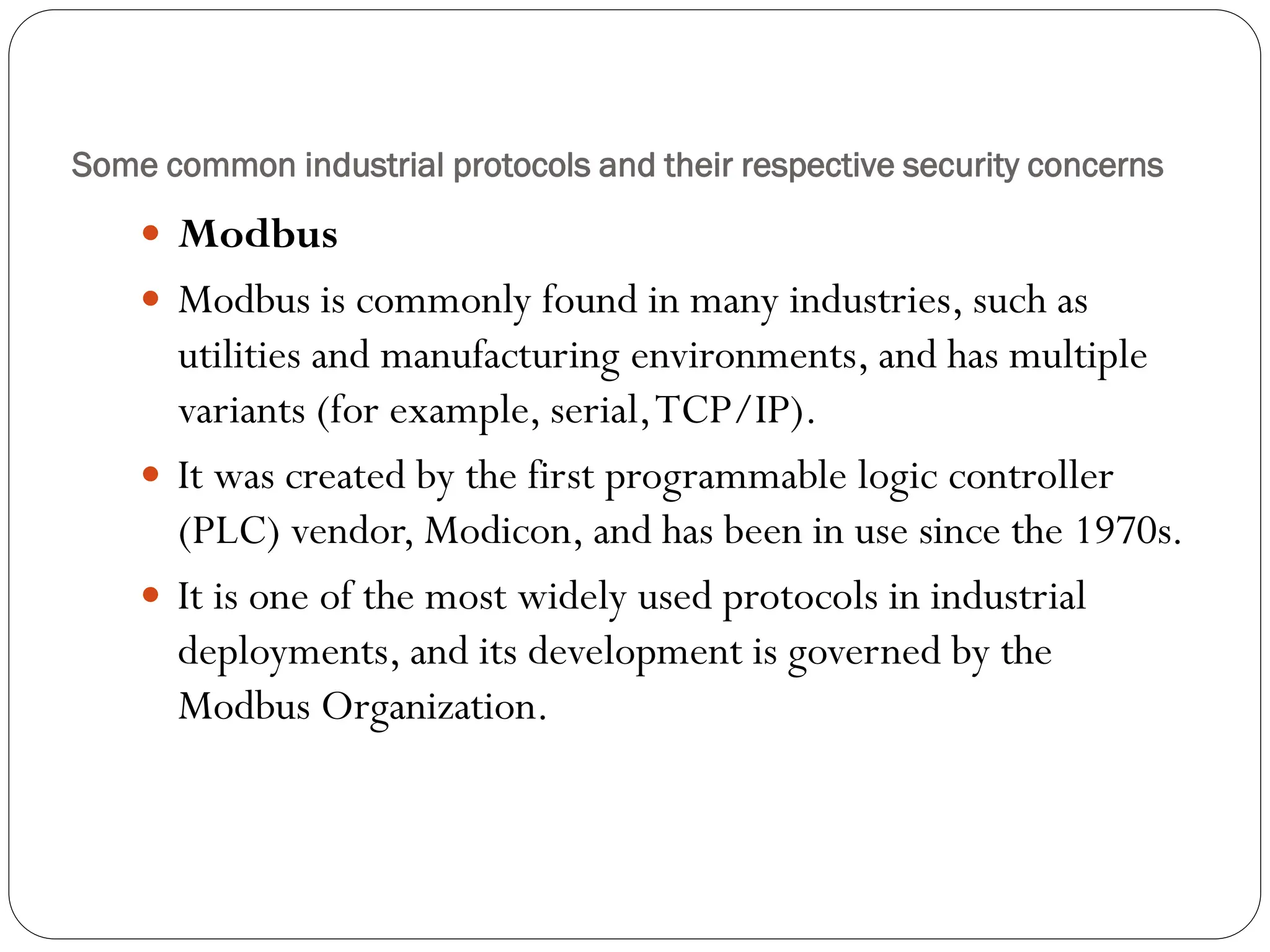 Some common industrial protocols and their respective security concerns
 Modbus
 Modbus is commonly found in many industries, such as
utilities and manufacturing environments, and has multiple
variants (for example, serial,TCP/IP).
 It was created by the first programmable logic controller
(PLC) vendor, Modicon, and has been in use since the 1970s.
 It is one of the most widely used protocols in industrial
deployments, and its development is governed by the
Modbus Organization.
 