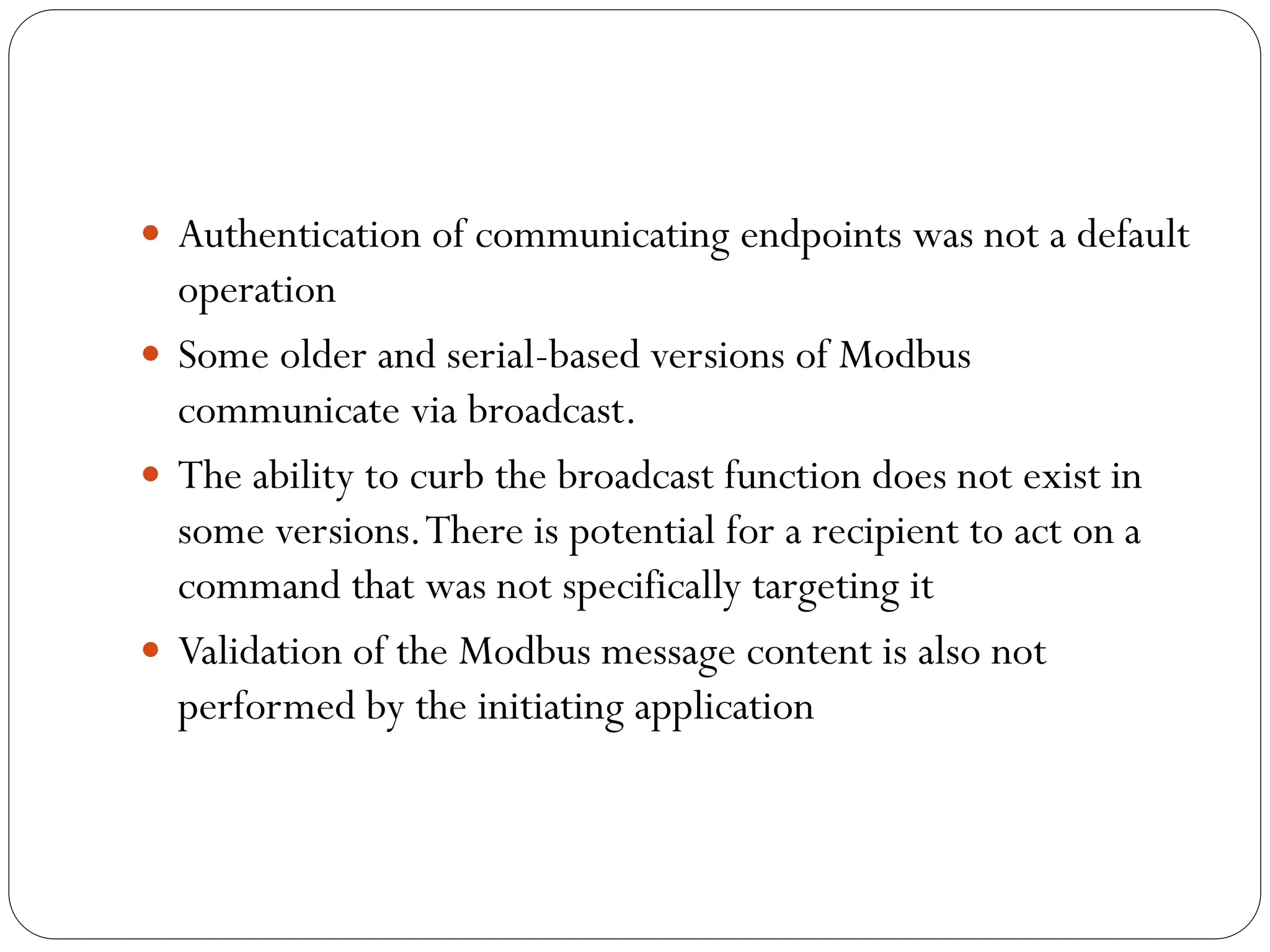  Authentication of communicating endpoints was not a default
operation
 Some older and serial-based versions of Modbus
communicate via broadcast.
 The ability to curb the broadcast function does not exist in
some versions.There is potential for a recipient to act on a
command that was not specifically targeting it
 Validation of the Modbus message content is also not
performed by the initiating application
 
