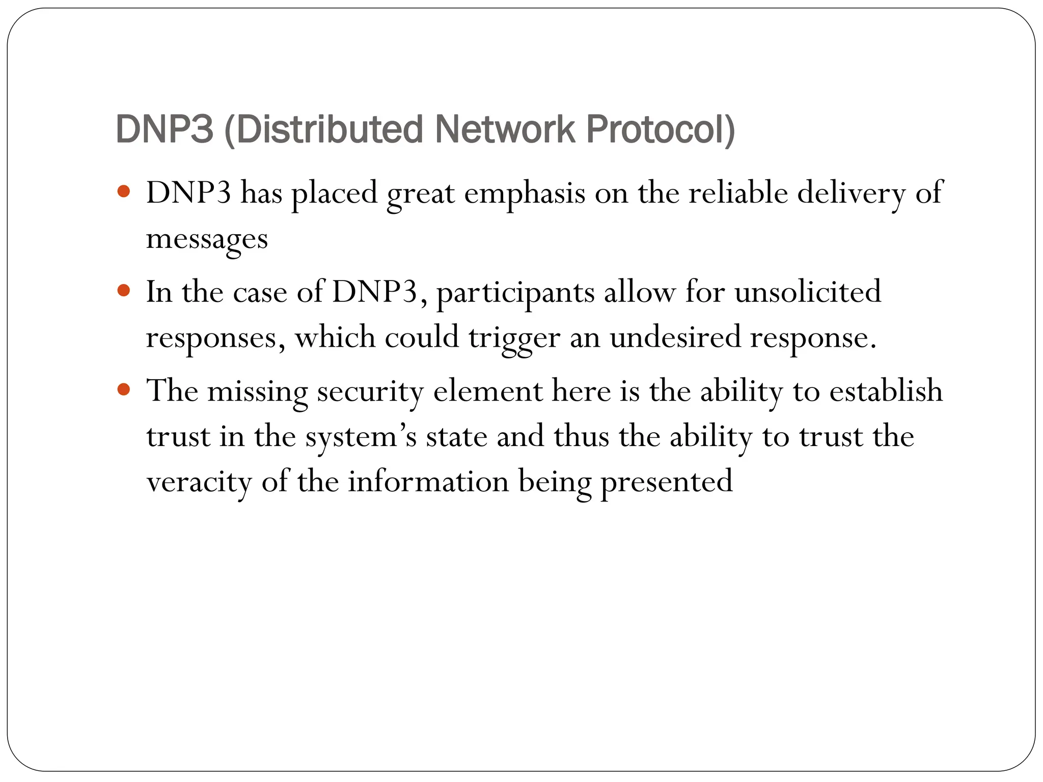 DNP3 (Distributed Network Protocol)
 DNP3 has placed great emphasis on the reliable delivery of
messages
 In the case of DNP3, participants allow for unsolicited
responses, which could trigger an undesired response.
 The missing security element here is the ability to establish
trust in the system’s state and thus the ability to trust the
veracity of the information being presented
 