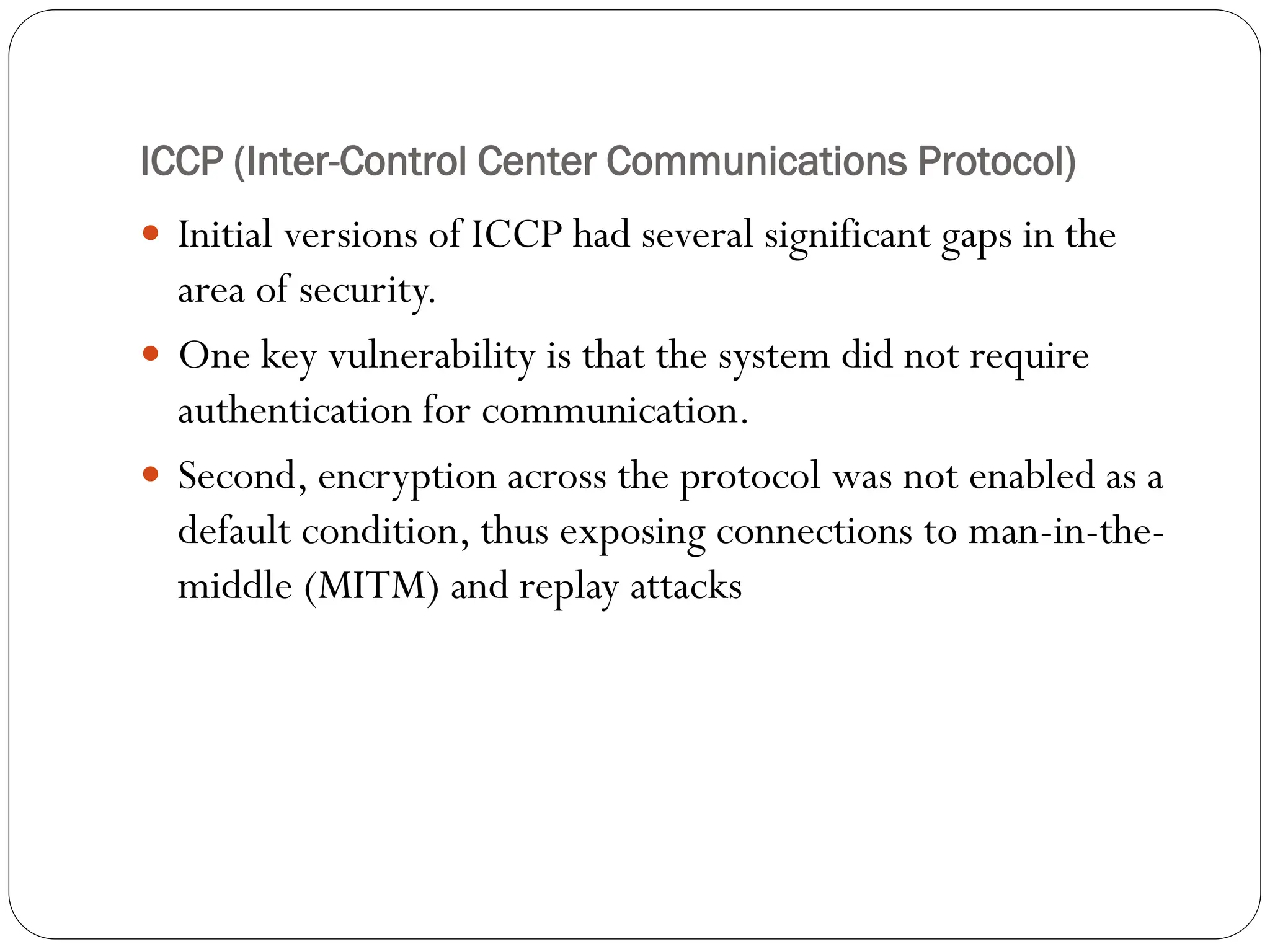 ICCP (Inter-Control Center Communications Protocol)
 Initial versions of ICCP had several significant gaps in the
area of security.
 One key vulnerability is that the system did not require
authentication for communication.
 Second, encryption across the protocol was not enabled as a
default condition, thus exposing connections to man-in-the-
middle (MITM) and replay attacks
 