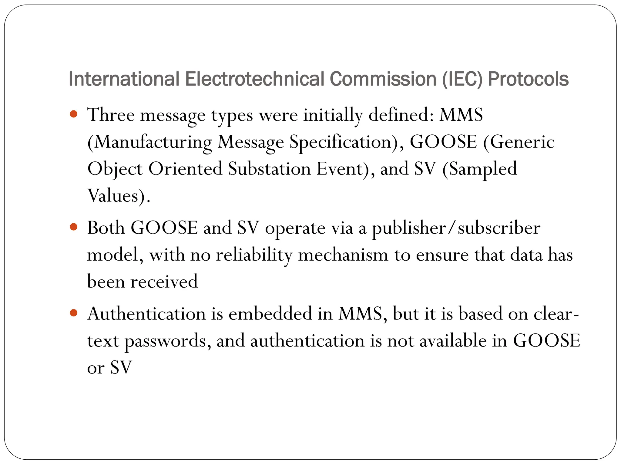 International Electrotechnical Commission (IEC) Protocols
 Three message types were initially defined: MMS
(Manufacturing Message Specification), GOOSE (Generic
Object Oriented Substation Event), and SV (Sampled
Values).
 Both GOOSE and SV operate via a publisher/subscriber
model, with no reliability mechanism to ensure that data has
been received
 Authentication is embedded in MMS, but it is based on clear-
text passwords, and authentication is not available in GOOSE
or SV
 