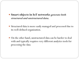  Smart objects in IoT networks generate both
structured and unstructured data.
 Structured data is more easily managed and processed due to
its well-defined organization.
 On the other hand, unstructured data can be harder to deal
with and typically requires very different analytics tools for
processing the data
 