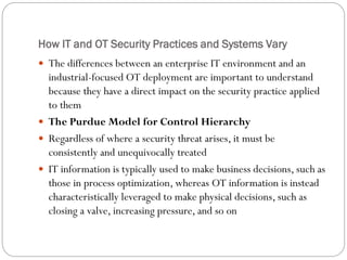 How IT and OT Security Practices and Systems Vary
 The differences between an enterprise IT environment and an
industrial-focused OT deployment are important to understand
because they have a direct impact on the security practice applied
to them
 The Purdue Model for Control Hierarchy
 Regardless of where a security threat arises, it must be
consistently and unequivocally treated
 IT information is typically used to make business decisions, such as
those in process optimization, whereas OT information is instead
characteristically leveraged to make physical decisions, such as
closing a valve, increasing pressure, and so on
 