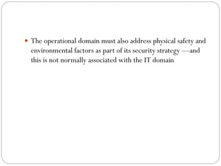  The operational domain must also address physical safety and
environmental factors as part of its security strategy —and
this is not normally associated with the IT domain
 