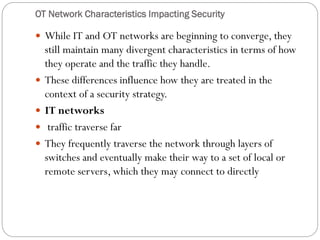 OT Network Characteristics Impacting Security
 While IT and OT networks are beginning to converge, they
still maintain many divergent characteristics in terms of how
they operate and the traffic they handle.
 These differences influence how they are treated in the
context of a security strategy.
 IT networks
 traffic traverse far
 They frequently traverse the network through layers of
switches and eventually make their way to a set of local or
remote servers, which they may connect to directly
 