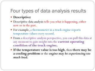 Four types of data analysis results
 Descriptive:
 Descriptive data analysis tells you what is happening, either
now or in the past.
 For example, a thermometer in a truck engine reports
temperature values every second.
 From a descriptive analysis perspective, you can pull this data at
any moment to gain insight into the current operating
condition of the truck engine.
 If the temperature value is too high, then there may be
a cooling problem or the engine may be experiencing too
much load.
 