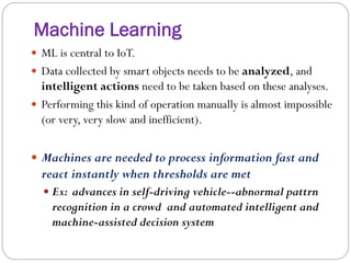Machine Learning
 ML is central to IoT.
 Data collected by smart objects needs to be analyzed, and
intelligent actions need to be taken based on these analyses.
 Performing this kind of operation manually is almost impossible
(or very, very slow and inefficient).
 Machines are needed to process information fast and
react instantly when thresholds are met
 Ex: advances in self-driving vehicle--abnormal pattrn
recognition in a crowd and automated intelligent and
machine-assisted decision system
 