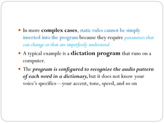  In more complex cases, static rules cannot be simply
inserted into the program because they require parameters that
can change or that are imperfectly understood
 A typical example is a dictation program that runs on a
computer.
 The program is configured to recognize the audio pattern
of each word in a dictionary,but it does not know your
voice’s specifics—your accent, tone, speed, and so on
 