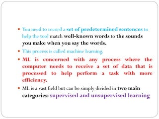  You need to record a set of predetermined sentences to
help the tool match well-known words to the sounds
you make when you say the words.
 This process is called machine learning.
 ML is concerned with any process where the
computer needs to receive a set of data that is
processed to help perform a task with more
efficiency.
 ML is a vast field but can be simply divided in two main
categories: supervised and unsupervised learning
 