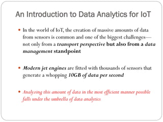 An Introduction to Data Analytics for IoT
 In the world of IoT, the creation of massive amounts of data
from sensors is common and one of the biggest challenges—
not only from a transport perspective but also from a data
management standpoint
 Modern jet engines are fitted with thousands of sensors that
generate a whopping 10GB of data per second
 Analyzing this amount of data in the most efficient manner possible
falls under the umbrella of data analytics
 