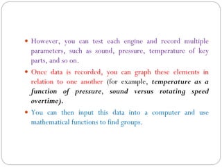  However, you can test each engine and record multiple
parameters, such as sound, pressure, temperature of key
parts, and so on.
 Once data is recorded, you can graph these elements in
relation to one another (for example, temperature as a
function of pressure, sound versus rotating speed
overtime).
 You can then input this data into a computer and use
mathematical functions to find groups.
 
