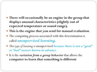  There will occasionally be an engine in the group that
displays unusual characteristics (slightly out of
expected temperature or sound range).
 This is the engine that you send for manual evaluation.
 The computing process associated with this determination is
called unsupervised learning.
 This type of learning is unsupervised because there is not a“good”
or“bad”answer known in advance.
 It is the variation from a group behavior that allows the
computer to learn that something is different
 
