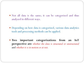  Not all data is the same; it can be categorized and thus
analyzed in different ways.
 Depending on how data is categorized, various data analytics
tools and processing methods can be applied.
 Two important categorizations from an IoT
perspective are whether the data is structured or unstructured
and whether it is in motion or at rest.
 
