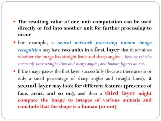  The resulting value of one unit computation can be used
directly or fed into another unit for further processing to
occur
 For example, a neural network processing human image
recognition may have two units in a first layer that determines
whether the image has straight lines and sharp angles—because vehicles
commonly have straight lines and sharp angles, and human figures do not.
 If the image passes the first layer successfully (because there are no or
only a small percentage of sharp angles and straight lines), a
second layer may look for different features (presence of
face, arms, and so on), and then a third layer might
compare the image to images of various animals and
conclude that the shape is a human (or not)
 