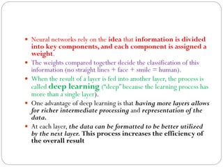  Neural networks rely on the idea that information is divided
into key components, and each component is assigned a
weight.
 The weights compared together decide the classification of this
information (no straight lines + face + smile = human).
 When the result of a layer is fed into another layer, the process is
called deep learning (“deep” because the learning process has
more than a single layer).
 One advantage of deep learning is that having more layers allows
for richer intermediate processing and representation of the
data.
 At each layer, the data can be formatted to be better utilized
by the next layer. This process increases the efficiency of
the overall result
 