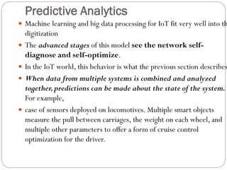 Predictive Analytics
 Machine learning and big data processing for IoT fit very well into th
digitization
 The advanced stages of this model see the network self-
diagnose and self-optimize.
 In the IoT world, this behavior is what the previous section describes
 When data from multiple systems is combined and analyzed
together,predictions can be made about the state of the system.
For example,
 case of sensors deployed on locomotives. Multiple smart objects
measure the pull between carriages, the weight on each wheel, and
multiple other parameters to offer a form of cruise control
optimization for the driver.
 